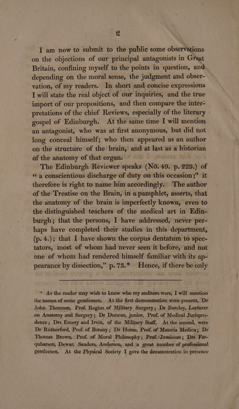g I am now to submit to the public some observations on the objections of our principal antagonists in Great Britain, confining myself to the points in question, and depending on the moral sense, the judgment and obser- vation, of my readers. In short and concise expressions I will state the real object of our inquiries, and the true import of our propositions, and then compare the inter- pretations of the chief Reviews, especially of the literary gospel of Edinburgh. At the same time I will mention an antagonist, who was at first anonymous, but did not long conceal himself; who then appeared as an author on the structure of the brain, and at last as a historian of the anatomy of that organ. The Edinburgh Reviewer speaks (No. 49. p. 229, ) of s¢ a conscientious discharge of duty on this occasion ;” it therefore is right to name him accordingly. The author of the Treatise on the Brain, in a pamphlet, asserts, that the anatomy of the brain is imperfectly known, even to the distinguished teachers of the medical art in Edin- burgh; that the persons, I have addressed, never per- haps have completed their studies in this department, (p. 4.); that I have shown the corpus dentatum to spec- -tators, most of whom had never seen it before, and not one of whom had rendered himself familiar with its ap- pearance by dissection,” p.'73.* Hence, if there be only * As the reader may wish to know who my auditors were, I will mention the names of some gentlemen. At the first demonstration were present, Dr John Thomson, Prof. Regius.of Military Surgery; Dr Barclay, Lecturer on Anatomy and Surgery; Dr Duncan, junior, Prof. of Medical Jurispru- dence; Drs Emery and Irvin, of the Military Staff. At the second, were Dr Rutherford, Prof. of Botany; Dr Home, Prof. of Materia Medica; Dr Thomas Brown, Prof. of Moral Philosophy; Prof.:Jamieson; Drs Far- quharson, Dewar, Sanders, Anderson, and a great number of professional gentlemen. At the Physical Society I gave the demonstration in presence