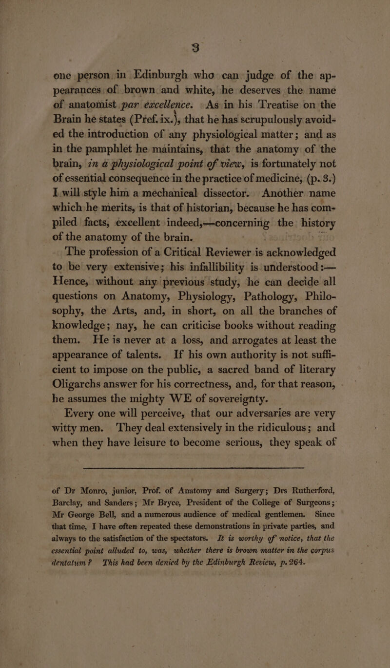 one person in Edinburgh who can judge of the ap- pearances, of brown and white, he deserves the name of anatomist par excellence. As in his Treatise on the Brain he states (Pref. ix.), that he has scrupulously avoid- ed the introduction of any physiological matter; and as in the pamphlet he maintains, that the anatomy of the brain, 2x @ physiological point of view, is fortunately not of essential consequence in the practice of medicine, (p. 3.) Iwill style him a mechanical dissector. Another | name which he merits, is that of historian, because he has com- piled facts, excellent indeed,—concerning the aris td of the anatomy of the brain. / The profession of a Critical Reviewer is Msleasetethred to be very extensive; his infallibility is. understood :— Hence, without any: previous study, he can decide all questions on Anatomy, Physiology, Pathology, Philo- sophy, the Arts, and, in short, on all the branches of knowledge; nay, he can criticise books without reading them. He is never at a loss, and arrogates at least the appearance of talents. If his own authority is not suffi- cient to impose on the public, a sacred band of literary Oligarchs answer for his correctness, and, for that reason, - he assumes the mighty WE of sovereignty. Every one will perceive, that our adversaries are very witty men. ‘They deal extensively in the ridiculous; and _ when they have leisure to become serious, they speak of of Dr Monro, junior, Prof. of Anatomy and Surgery; Drs Rutherford, Barclay, and Sanders; Mr Bryce, President of the College of Surgeons ; Mr George Bell, and a numerous audience of medical gentlemen. Since that time, I have often repeated these demonstrations in private parties, and always to the satisfaction of the spectators. Jt is worthy of notice, that the essential point alluded to, was, whether there is brown matter in the corpus dentatum? This had been denied by the Edinburgh Review, p. 264.