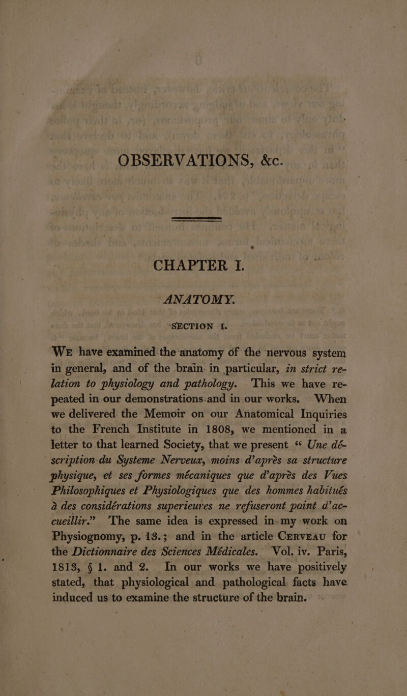 OBSERVATIONS, &amp;c. CHAPTER I. ANATOMY. ‘SECTION ‘I. WE have examined .the anatomy of the nervous system in general, and of the brain. in particular, in strict re- lation to physiology and pathology. ‘This we have re- peated in our demonstrations.and in our works. When we delivered the Memoir on our Anatomical Inquiries to the French Institute in 1808, we mentioned in a Jetter to that learned Society, that we present ‘* Une dé- scription du Systeme Nerveux, moins d’apreés sa structure physique, et ses formes mécaniques que d’apres des Vues Philosophiques et Physiologiques que des hommes habitués 2 des considérations superieures ne refuseront paint d’ac- cueillir.” The same idea is expressed in-my work on Physiognomy, p. 13.; and in the article Cerveavu for the Dictionnaire des Sciences Médicales.' Vol. iv. Paris, 1813, § 1. and 2. In our works we have positively stated, that physiological and pathological, facts have induced us to examine the structure of the brain.