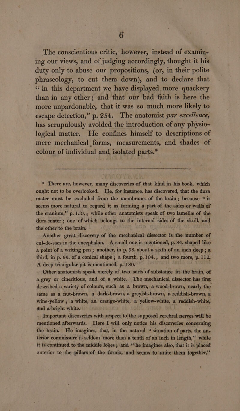 The conscientious critic, however, instead of examin- ing our views, and of judging accordingly, thought it his duty only to abuse our propositions, (or, in their polite phraseology, to cut them down), and to declare that ‘¢in this department we have displayed more quackery than in any other; and that our bad faith is here the more unpardonable, that it was so much more likely to escape detection,” p. 254. The anatomist par excellence, has scrupulously avoided the introduction of any physio- logical matter. He confines himself to descriptions of mere mechanical forms, measurements, and shades of colour of individual and, isolated parts.* * There are, however, many discoveries of that kind in his book, which ought not to be overlooked. He, for instance, has discovered, that the dura . mater must be excluded from the membranes of the brain; because “ it seems more natural to regard it as forming a part of the sides or walls of the cranium,” p. 150.; while other anatomists speak of two lamelle of the dura mater; one of which belongs to the internal sides of the skull, and the other to the brain. Another great discovery of the mechanical dissector is the number of cul-de-sacs in the encephalon. A small one is mentioned, p. 84. shaped like a point of a writing pen; another, in p. 98. about a sixth of an inch deep; a third, in p. 99. of a conical shape ; a fourth, p.104.; and two more, P. 112, A deep triangular pit is mentioned, p. 180. Other: anatomists speak merely of two sorts of substance in the brain, of a grey or cineritious, and of a white.. The mechanical dissector has first described a variety of colours, such as a brown, a wood-brown, nearly the same as a nut-brown, a dark-brown, a greyish-brown, a reddish-brown, a wine-yellow ; a white, an etal a apt agar a $s anor and a bright white. : - Important discoveries with respect to the Bias cerebral nerves will be mentioned afterwards. Here-I will only notice his discoveries concerning the brain. He imagines, that, in the natural “ situation of parts, the an- terior commissure is seldom more than a tenth of an inch in length, ”* while it is continued to the middle lobes ; and “he i imagines also, that it is placed anterior to the pillars of the Sienixs and seems to unite them together,”