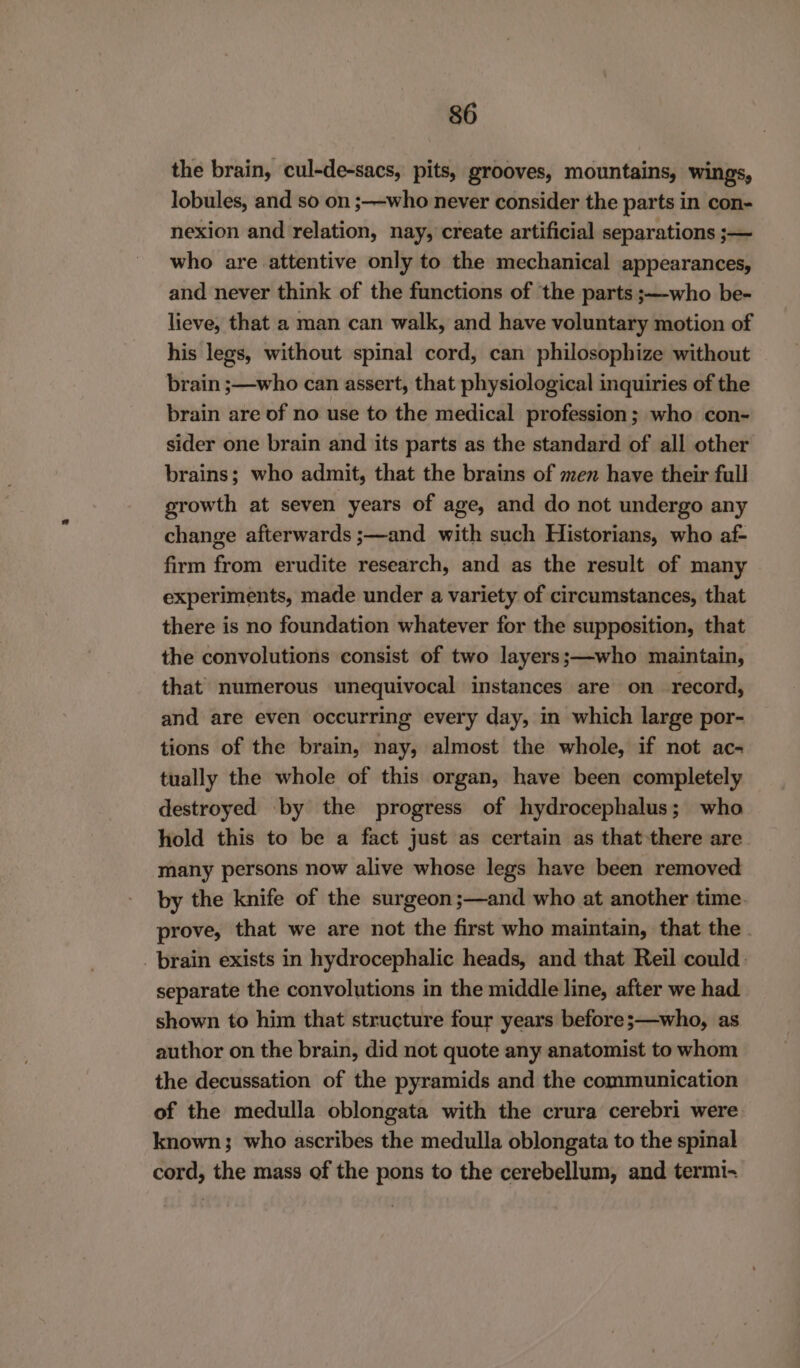 the brain, cul-de-sacs, pits, grooves, mountains, wings, lobules, and so on ;—who never consider the parts in con- nexion and relation, nay, create artificial separations ;— who are attentive only to the mechanical appearances, and never think of the functions of the parts ;—who be- lieve, that a man can walk, and have voluntary motion of his legs, without spinal cord, can philosophize without brain ;—who can assert, that physiological inquiries of the brain are of no use to the medical profession; who con- sider one brain and its parts as the standard of all other brains; who admit, that the brains of men have their full growth at seven years of age, and do not undergo any change afterwards ;—and with such Historians, who af- firm from erudite research, and as the result of many experiments, made under a variety of circumstances, that there is no foundation whatever for the supposition, that the convolutions consist of two layers;—who maintain, that numerous unequivocal instances are on record, and are even occurring every day, in which large por- tions of the brain, nay, almost the whole, if not ac- tually the whole of this organ, have been completely destroyed by the progress of hydrocephalus; who hold this to be a fact just as certain as that-there are. many persons now alive whose legs have been removed by the knife of the surgeon;—and who at another time. prove, that we are not the first who maintain, that the. brain exists in hydrocephalic heads, and that Reil could. separate the convolutions in the middle line, after we had shown to him that structure four years before;—who, as author on the brain, did not quote any anatomist to whom the decussation of the pyramids and the communication of the medulla oblongata with the crura cerebri were. known; who ascribes the medulla oblongata to the spinal cord, the mass of the pons to the cerebellum, and termi-