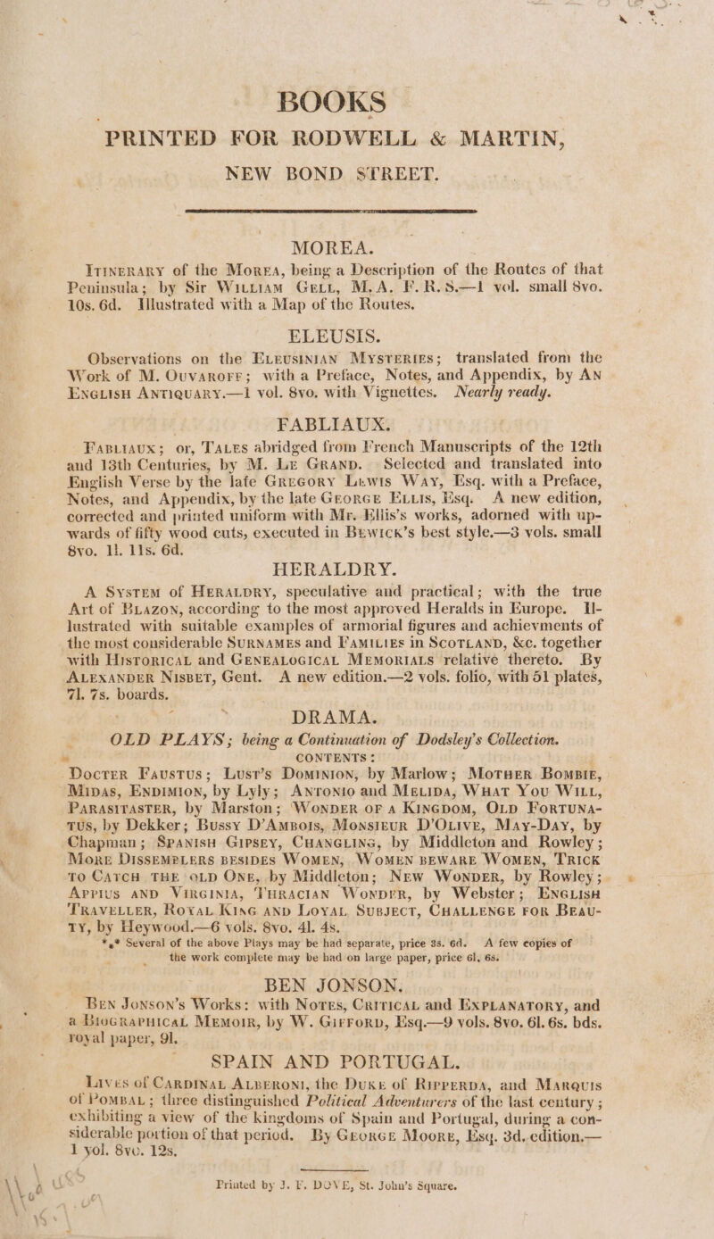 | BOOKS PRINTED FOR RODWELL &amp; MARTIN, NEW BOND STREET. MOREA. ITINERARY of the Morea, being a Description of the Routes of that Peninsula; by Sir Wittiam Get, M.A. F.R.S.—1 vol. small 8vo. 10s. 6d. Illustrated with a Map of the Routes. ELEUSIS. Observations on the ÆELEUSINIAN Mysrerties; translated from the Work of M. Ouvarorr; witha Preface, Notes, and Appendix, by AN ENGLISH ANTIQUARY.—I vol. 8vo. with Vignettes. Nearly ready. FABLIAUX. Fagiraux; or, T'ALES abridged from French Manuscripts of the 12th and 13th Centuries, by M. Le GRAND. Selected and translated into English Verse by the late Gregory Liwis Way, Esq. with a Preface, Notes, and Appendix, by the late GEORGE ELLis, Esq. A new edition, corrected and printed uniform with Mr. Eliis’s works, adorned with up- wards of fifty wood cuts, executed in Bewick’s best style.—3 vols. small 8vo. Li lls. 6d. HERALDRY. A System of HERALDRY, speculative and practical; with the true Art of BLazon, according to the most approved Heralds in Europe. H- lustrated with suitable examples of armorial figures and achievments of the most considerable SURNAMES and FAMILIES in SCOTLAND, &amp;c. together with HisroricaL and GENEALOGICAL Memoriats relative thereto. By ALEXANDER NIsBET, Gent. A new edition.—2 vols. folio, with 51 plates, 71. 7s. boards. ; 3 DRAMA. OLD PLAYS; being a Continuation of Dodsley’s Collection. CONTENTS : ‘Minas, Enpimion, by Lyly; ANronio and MEeLipa, WHat You WiLL, PARASITASTER, by Marston; ‘WonDER OF A KINGDoM, OLD FoRTUNA- TUS, by Dekker; Bussy D’AmBois, Monsieur D’O.ive, May-Day, by Chapman; SpanisH Gipsey, CHANGLING, by Middleton and Rowley ; More DissEMPLERS BESIDES WOMEN, . WOMEN BEWARE WOMEN, TRICK ro CATCH THE OLD Ong, by Middleton; New Wownper, by Rowley; Appius AND VIRGINIA, THRACIAN WonpeR, by Webster; ENGLISH TRAVELLER, RovaL KinG AND LOoYAL SUBJECT, CHALLENGE FOR BEAU- ty, by Heywood.—6 vols. 8vo. 41. 4s. *,* Several of the above Plays may be had separate, price 33. 6d. A few copies of the work complete may be had on large paper, price 61, 6s. BEN JONSON, Ben Jonson’s Works: with Nores, CriricaL and ExXPLANATORY, and a BioGrarnicaL Memoir, by W. Girrorp, Esq.—9 vols. 8vo. 61. 6s. bds. royal paper, 91 SPAIN AND PORTUGAL. Lives of CARDINAL ALBERONI, the Duke of RiPPERDA, and Marquis of PoMBAL ; three distinguished Political Adventurers of the last century ; exhibiting a view of the kingdoms of Spain and Portugal, during a con- siderable portion of that period. By Georce Moore, Esq. 3d, edition. — 1 vol. 8ve. 12s, Printed by J. F, DOVE, St. John’s Square.