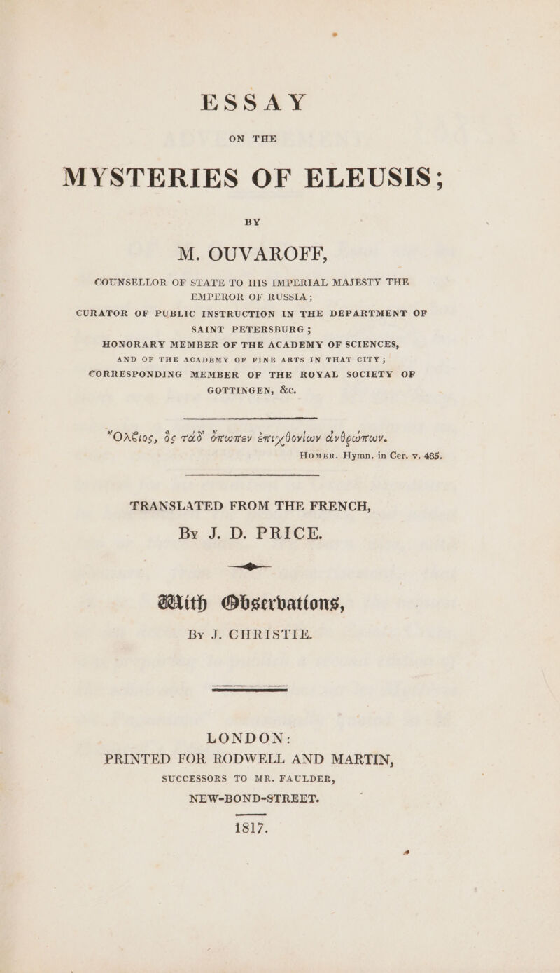 ESSAY MYSTERIES OF ELEUSIS; M. OUVAROFF, COUNSELLOR OF STATE TO HIS IMPERIAL MAJESTY THE EMPEROR OF RUSSIA ; CURATOR OF PUBLIC INSTRUCTION IN THE DEPARTMENT OF SAINT PETERSBURG ; HONORARY MEMBER OF THE ACADEMY OF SCIENCES, AND OF THE ACADEMY OF FINE ARTS IN THAT CITY 5 CORRESPONDING MEMBER OF THE ROYAL SOCIETY OF GOTTINGEN, &amp;c. OAEI0S, 05 TAD omwmey my 0oviwy advOowmwy. Homer. Hymn. in Cer. v. 485. TRANSLATED FROM THE FRENCH, By J. D. PRICE. a @Hith Observations, By J. CHRISTIE. LONDON: PRINTED FOR RODWELL AND MARTIN, SUCCESSORS TO MR. FAULDER, NEW-BOND-STREET. pee mm 1817.