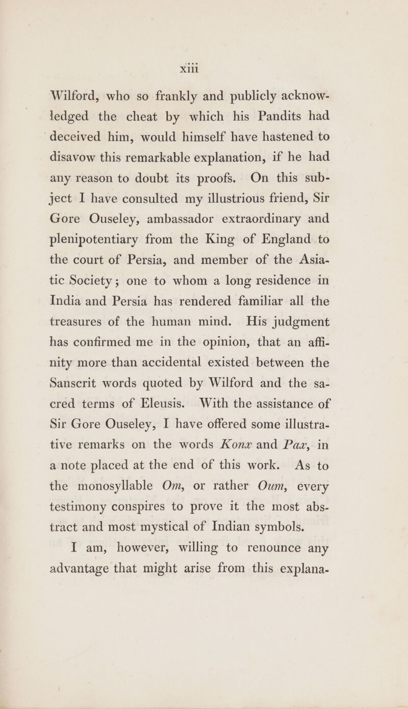 Wilford, who so frankly and publicly acknow- fledged the cheat by which his Pandits had deceived him, would himself have hastened to disavow this remarkable explanation, if he had any reason to doubt its proofs. On this sub- ject I have consulted my illustrious friend, Sir Gore Ouseley, ambassador extraordinary and plenipotentiary from the King of England to the court of Persia, and member of the Asia- tic Society ; one to whom a long residence in India and Persia has rendered familiar all the treasures of the human mind. His judgment has confirmed me in the opinion, that an affi- nity more than accidental existed between the Sanscrit words quoted by Wilford and the sa- cred terms of Eleusis. With the assistance of Sir Gore Ouseley, I have offered some illustra- tive remarks on the words Konze and Pax, in a note placed at the end of this work. As to the monosyllable Om, or rather Oum, every testimony conspires to prove it the most abs- tract and most mystical of Indian symbols. I am, however, willing to renounce any advantage that might arise from this explana-