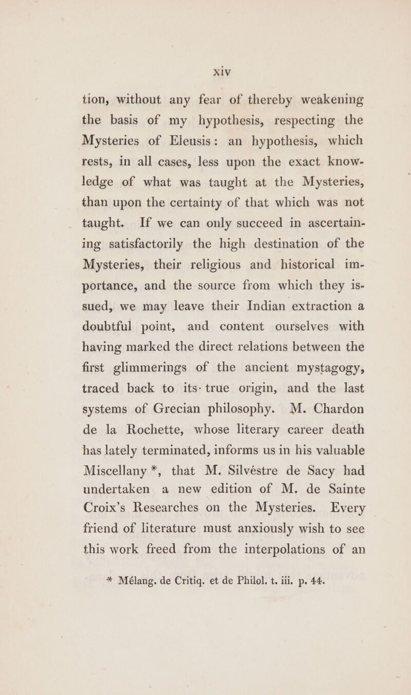 tion, without any fear of thereby weakening the basis of my hypothesis, respecting the Mysteries of Eleusis: an hypothesis, which rests, in all cases, less upon the exact know- ledge of what was taught at the Mysteries, than upon the certainty of that which was not taught. If we can only succeed in ascertain- ing satisfactorily the high destination of the Mysteries, their religious and historical im- portance, and the source from which they is- sued, we may leave their Indian extraction a doubtful point, and content ourselves with having marked the direct relations between the first glimmerings of the ancient mystagogy, traced back to its- true origin, and the last systems of Grecian philosophy. M. Chardon de la Rochette, whose literary career death has lately terminated, informs us in his valuable Miscellany *, that M. Silvéstre de Sacy had undertaken a new edition of M. de Sainte Croix’s Researches on the Mysteries. Every friend of literature must anxiously wish to see this work freed from the interpolations of an * Mélang. de Critiq. et de Philol. t. iii. p. 44.