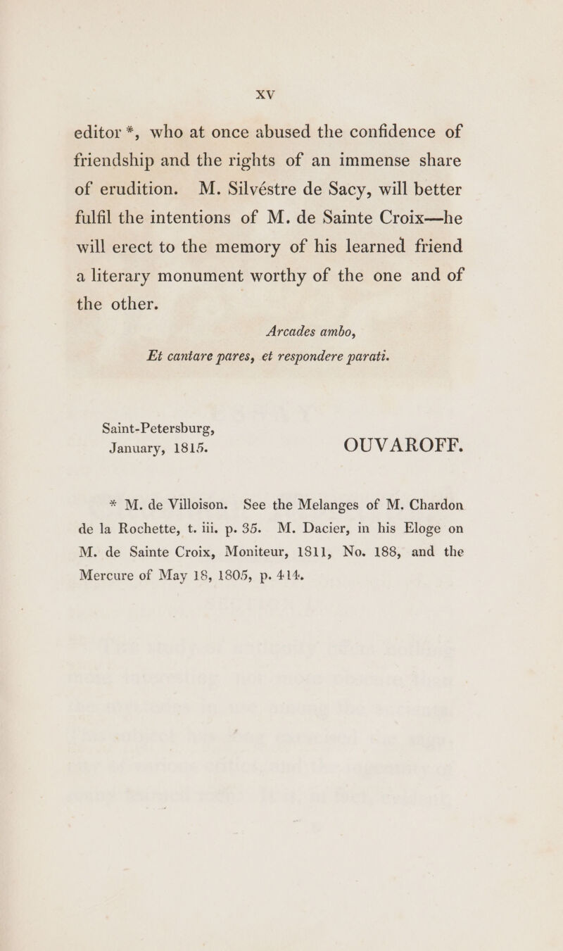 editor *, who at once abused the confidence of friendship and the rights of an immense share of erudition. M. Silvéstre de Sacy, will better fulfil the intentions of M. de Sainte Croix—he will erect to the memory of his learned friend a literary monument worthy of the one and of the other. | Arcades ambo, Et cantare pares, et respondere paratt. Saint-Petersburg, January, 1815. OUVAROFF. * M. de Villoison. See the Melanges of M. Chardon de la Rochette, t. ili. p. 35. M. Dacier, in his Eloge on M. de Sainte Croix, Moniteur, 1811, No. 188, and the Mercure of May 18, 1805, p. 414,