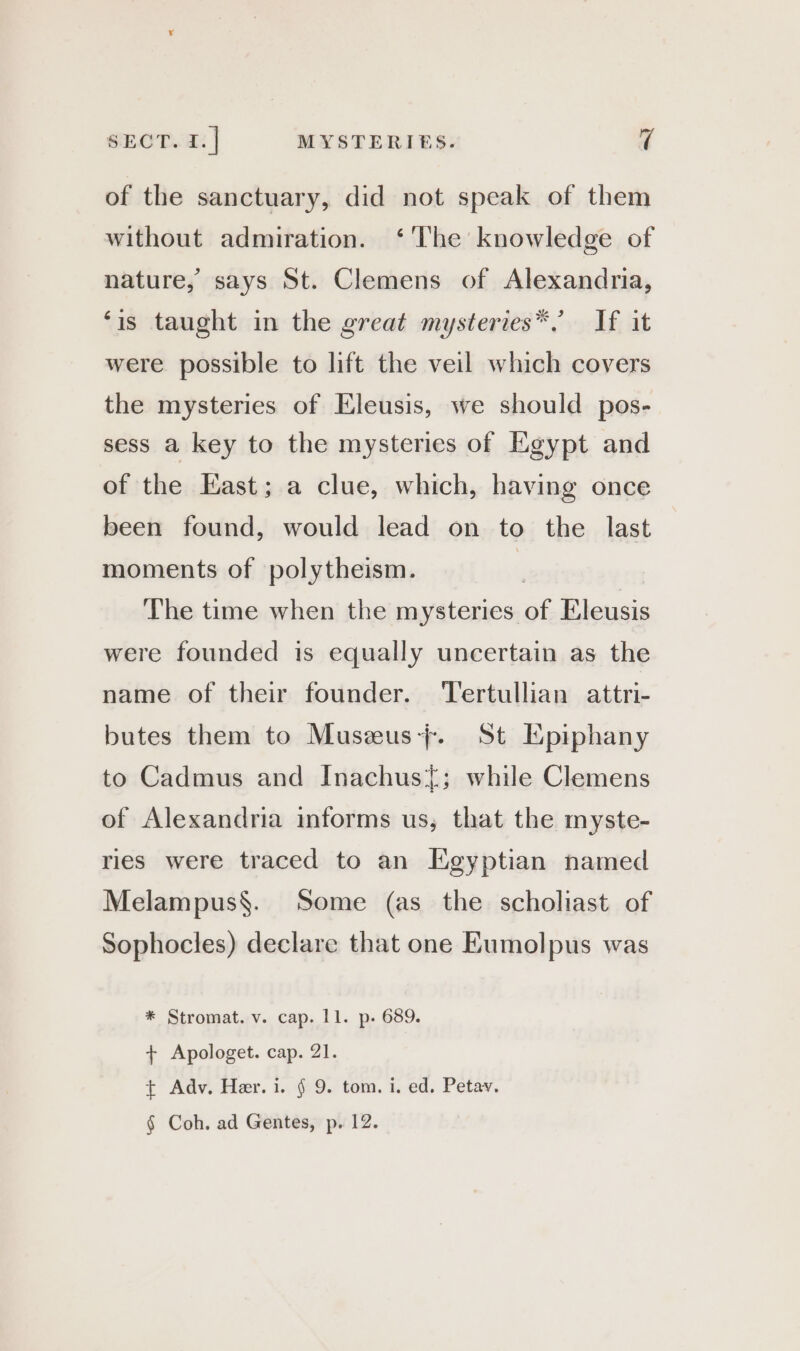 of the sanctuary, did not speak of them without admiration. ‘The knowledge of nature, says St. Clemens of Alexandria, ‘is taught in the great mysteries* If it were possible to lift the veil which covers the mysteries of Eleusis, we should pos- sess a key to the mysteries of Egypt and of the East; a clue, which, having once been found, would lead on to the last moments of polytheism. | The time when the mysteries af Eleusis were founded is equally uncertain as the name of their founder. ‘Tertullian attri- butes them to Musæus+. St Epiphany to Cadmus and Inachus{; while Clemens of Alexandria informs us, that the myste- ries were traced to an Egyptian named Melampus§. Some (as the scholiast of Sophocles) declare that one Eumolpus was * Stromat. v. cap. 11. p. 689. + Apologet. cap. 21. + Adv, Her. i. § 9. tom. i. ed. Petay. § Coh. ad Gentes, p. 12.