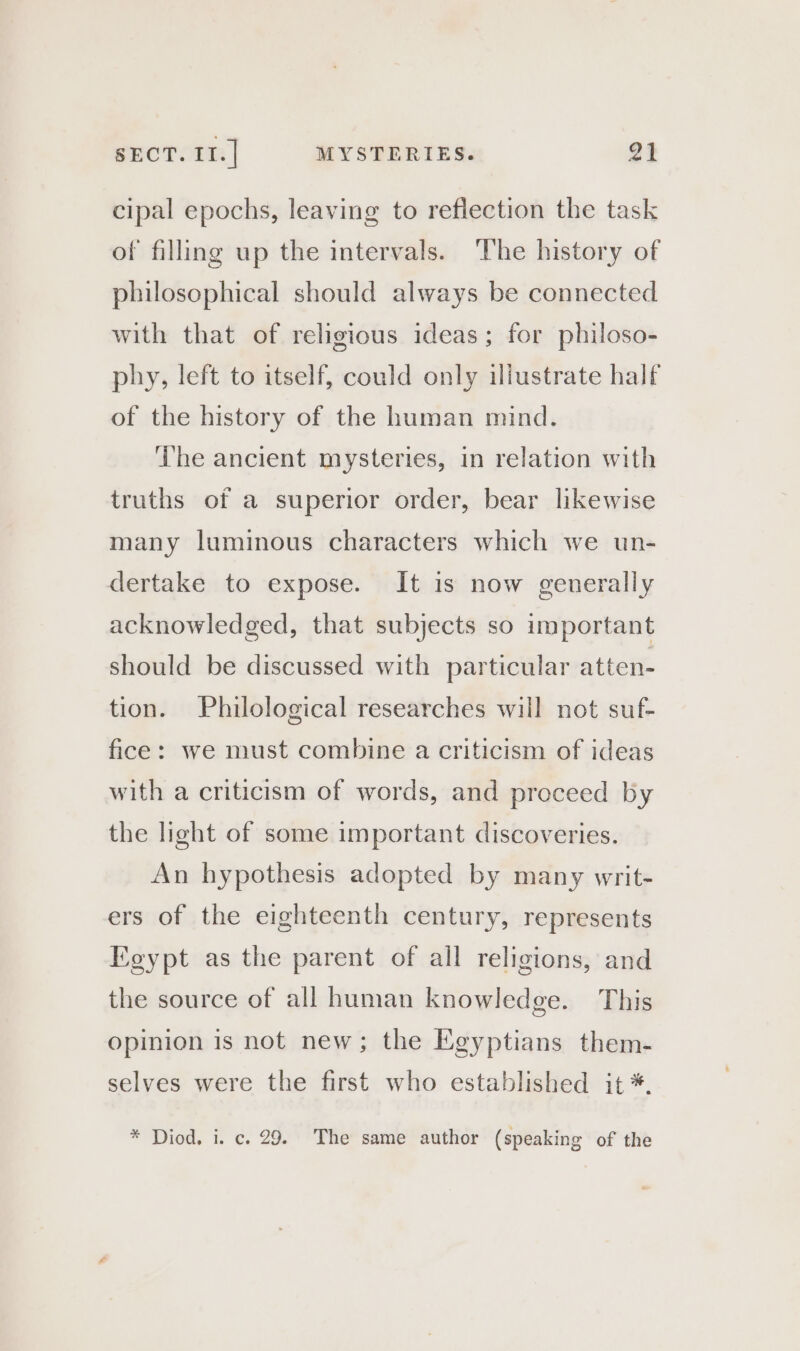 cipal epochs, leaving to reflection the task of filling up the intervals. The history of philosophical should always be connected with that of religious ideas; for philoso- phy, left to itself, could only illustrate half of the history of the human mind. ‘he ancient mysteries, in relation with truths of a superior order, bear likewise many luminous characters which we un- dertake to expose. It is now generally acknowledged, that subjects so important should be discussed with particular atten- tion. Philological researches will not suf- fice: we must combine a criticism of ideas with a criticism of words, and proceed by the light of some important discoveries. An hypothesis adopted by many writ- ers of the eighteenth century, represents Egypt as the parent of all religions, and the source of all human knowledge. This opinion is not new; the Egyptians them- selves were the first who established it *. * Diod, i. c. 29. The same author (speaking of the