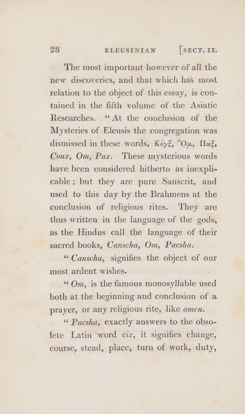 The most important however of all the new discoveries, and that which has most relation to the object of this essay, is con- tained in the fifth volume of the Asiatic Researches. ‘“ At the conclusion of the Mysteries of Eleusis the congregation was dismissed in these words, Kéyé, Ow, Teg, Conx, Om, Par. These mysterious words have been considered hitherto as inexpli- cable; but they are pure Sanscrit, and used to this day by the Brahmens at the conclusion of religious rites. ‘They are thus written in the language of the gods, as the Hindus call the language of their sacred books, Canscha, Om, Pacsha. “ Canscha, signifies the object of our most ardent wishes. . Om, is the famous monosyllable used both at the beginning and conclusion of a prayer, or any religious rite, like amen. Pacsha, exactly answers to the obso- lete Latin word wir, it signifies change, course, stead, place, turn of work, duty,