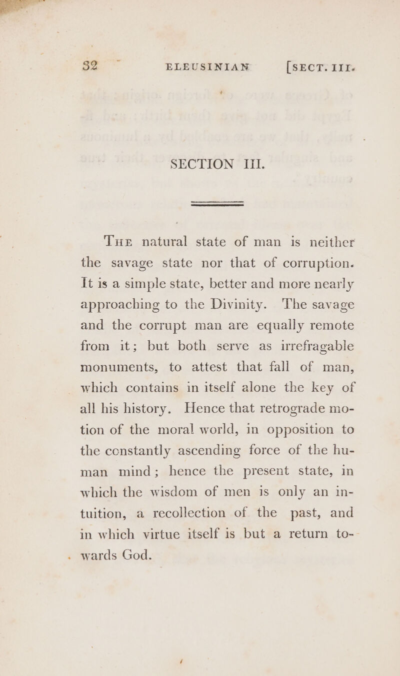 + SECTION ITI. Tue natural state of man is neither the savage state nor that of corruption. It is a simple state, better and more nearly approaching to the Divinity. The savage and the corrupt man are equally remote from it; but both serve as irrefragable monuments, to attest that fall of man, . which contains in itself alone the key of all his history. Hence that retrograde mo- tion of the moral world, in opposition to the constantly ascending force of the hu- man mind; hence the present state, in which the wisdom of men is only an in- tuition, a recollection of the past, and in which virtue itself is but a return to-