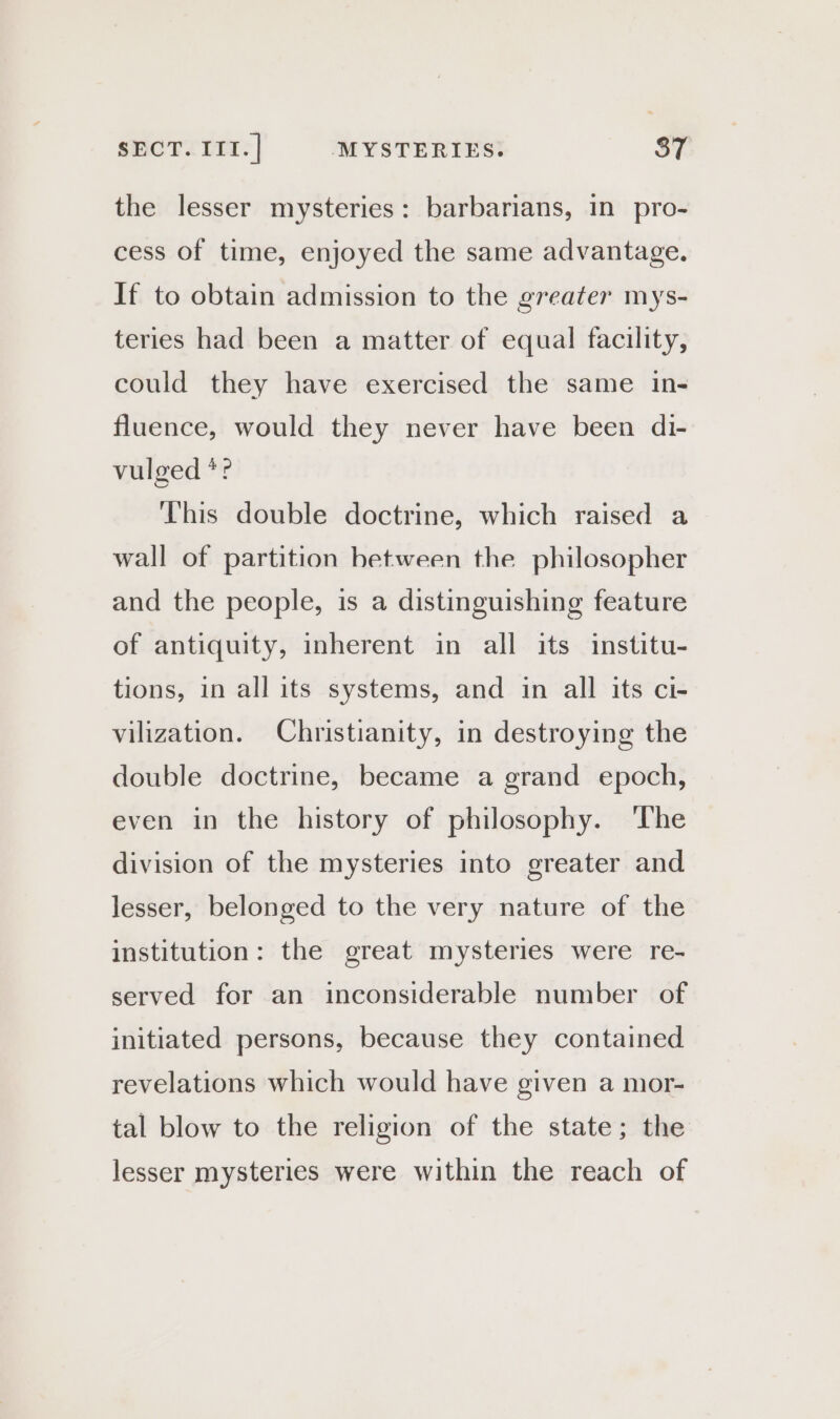 the lesser mysteries: barbarians, in pro- cess of time, enjoyed the same advantage. If to obtain admission to the greater mys- teries had been a matter of equal facility, could they have exercised the same in- fluence, would they never have been di- vulged *? This double doctrine, which raised a wall of partition between the philosopher and the people, is a distinguishing feature of antiquity, inherent in all its institu- tions, in all its systems, and in all its ci- vilization. Christianity, in destroying the double doctrine, became a grand epoch, even in the history of philosophy. The division of the mysteries into greater and lesser, belonged to the very nature of the institution: the great mysteries were re- served for an inconsiderable number of initiated persons, because they contained revelations which would have given a mor- tal blow to the religion of the state; the lesser mysteries were within the reach of