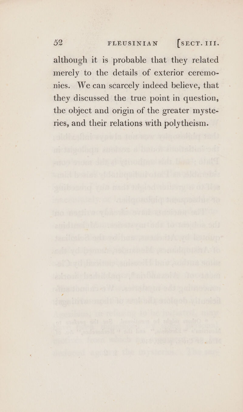 although it is probable that they related merely to the details of exterior ceremo- nies. We can scarcely indeed believe, that they discussed the true point in question, the object and origin of the greater myste- ries, and their relations with polytheism.