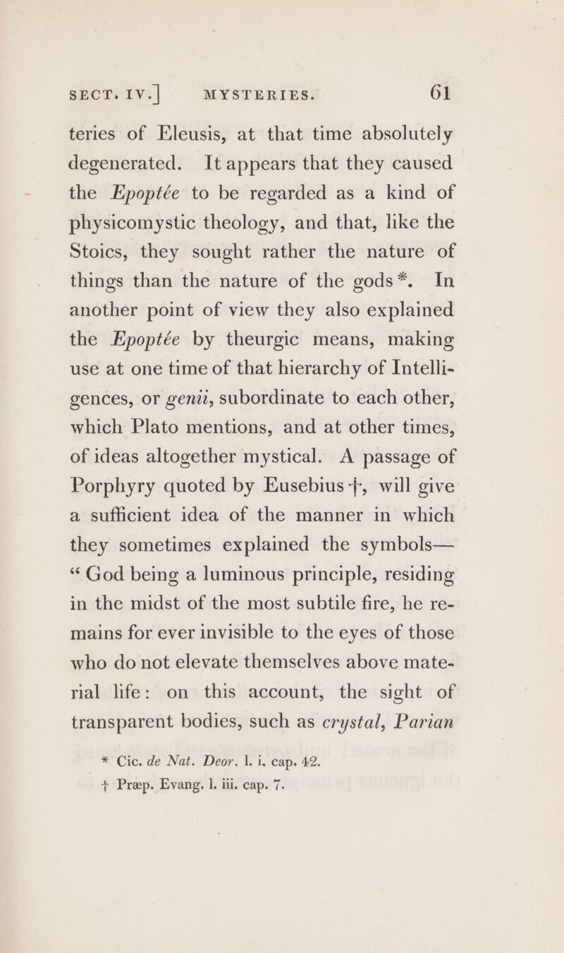 teries of Eleusis, at that time absolutely degenerated. It appears that they caused the Epoptée to be regarded as a kind of physicomystic theology, and that, like the Stoics, they sought rather the nature of things than the nature of the gods*. In another point of view they also explained the Epoptée by theurgic means, making use at one time of that hierarchy of Intelli- gences, or gen, subordinate to each other, which Plato mentions, and at other times, of ideas altogether mystical. A passage of Porphyry quoted by Eusebius +, will give a sufficient idea of the manner in which they sometimes explained the symbols— ‘ God being a luminous principle, residing in the midst of the most subtile fire, he re- mains for ever invisible to the eyes of those who do not elevate themselves above mate- rial life: on this account, the sight of transparent bodies, such as crystal, Parian * Cic. de Nat. Deor. 1. i. cap. 42. + Prep. Evang. L iil. cap. 7.