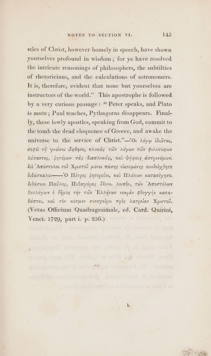 stles of Christ, however homely in speech, have shown yourselves profound in wisdom ; for ye have resolved the intricate reasonings of philosophers, the subtilties of rhetoricians, and the calculations of astronomers. It is, therefore, evident that none but yourselves are instructors of the world.” This apostrophe is followed by a very curious passage: “ Peter speaks, and Plato is mute; Paul teaches, Pythagoras disappears. Final- ly, these lowly apostles, speaking from God, commit to the tomb the dead eloquence of Greece, and awake the universe to the service of Christ.”—0, Aoyw dira, TODO ri rome wplyre, TAOKAS TaY AdywY THY PIAccopwY Avoavres, pytopwy tas diamaonds, ual dnpous dorooyouwr. O10 Arooronos rod XgioToD wovor macys olnoumerns avedelydyre Vidaonaroim——O Ilérgos pyrovever, nai ITAdrwy narachyyce. Oidaones Ilavros, IIvbayogas Eduye. Aowrov, rwv “AmooroAwy Seooywy 6 dyuos ryy tray “EAAyvwy vengay Ployyiy nara- Garret, nai Toy xdomoy ouveyelos: meds Aargsiav Xeiorrov. (Vetus Officium Quadragesimale, ed. Card. Quirini, Venet. 1729, part i. p. 256.)