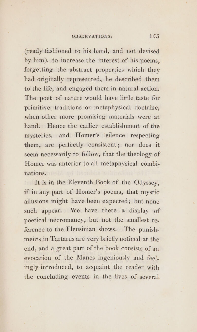 (ready fashioned to his hand, and not devised by him), to increase the interest of his poems, forgetting the abstract properties which they had originally represented, he described them to the life, and engaged them in natural action. The poet of nature would have little taste for primitive traditions or metaphysical doctrine, when other more promising materials were at hand. Hence the earlier establishment of the mysteries, and Homer’s silence respecting them, are perfectly consistent; nor does it seem necessarily to follow, that the theology of Homer was anterior to all metaphysical combi- nations. | It is in the Eleventh Book of the Odyssey, if in any part of Homer’s poems, that mystic allusions might have been expected; but none such appear. We have there a display of poetical necromancy, but not the smallest re. ference to the Eleusinian shows. The punish- ments in Tartarus are very briefly noticed at the end, and a great part of the book consists of an evocation of the Manes ingeniously and feel- ingly introduced, to acquaint the reader with the concluding events in the lives of several