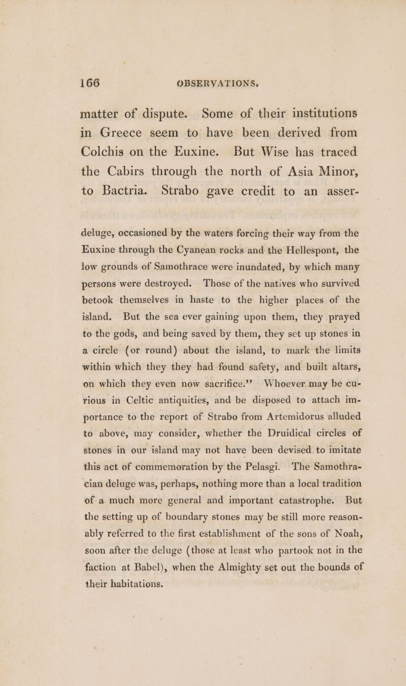 matter of dispute. Some of their institutions in Greece seem to have been derived from Colchis on the Euxine. But Wise has traced the Cabirs through the north of Asia Minor, to Bactria. Strabo gave credit to an asser- deluge, occasioned by the waters forcing their way from the Euxine through the Cyanean rocks and the Hellespont, the low grounds of Samothrace were inundated, by which many persons were destroyed. Those of the natives who survived betook themselves in haste to the higher places of the island. But the sea ever gaining upon them, they prayed to the gods, and being saved by them, they set up stones in a circle (or round) about the island, to mark the limits within which they they had found safety, and built altars, on which they even now sacrifice.’? Whoever. may be cu- rious in Celtic antiquities, and be disposed to attach im- portance to the report of Strabo from Artemidorus alluded to above, may consider, whether the Druidical circles of stones in our island may not have been devised. to imitate this act of commemoration by the Pelasgi. The Samothra- cian deluge was, perhaps, nothing more than a local tradition of a much more general and important catastrophe. But the setting up of boundary stones may be still more reason- ably referred to the first establishment of the sons of Noah, soon after the deluge (those at least who partook not in the faction at Babel), when the Almighty set out the bounds of their habitations.