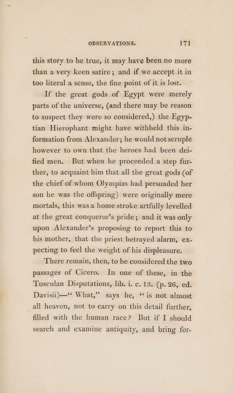 this story to be true, it may have been no more than a very keen satire; and if we accept it in too literal a sense, the fine point of it is lost. If the great. gods of Egypt were merely parts of the universe, (and there may be reason to suspect they were so considered,) the Egyp- tian Hierophant might have withheld this in- formation from Alexander; he would not scruple however to own that the heroes had been dei- fied men. But when he proceeded a step fur- ther, to acquaint him that all the great gods (of the chief of whom Olympias had persuaded her son he was the offspring) were originally mere mortals, this was a home stroke artfully levelled at the great conqueror’s pride; and it was only upon Alexander’s proposing to report this to his mother, that the priest betrayed alarm, ex- pecting to feel the weight of his displeasure. There remain, then, to be considered the two passages of Cicero. In one of these, in the Tusculan Disputations, lib. i. c. 13. (p. 26, ed. Davisu)—‘* What,” says he, ‘is not almost all heaven, not to carry on this detail further, filled with the human race? But if I should search and examine antiquity, and bring for-