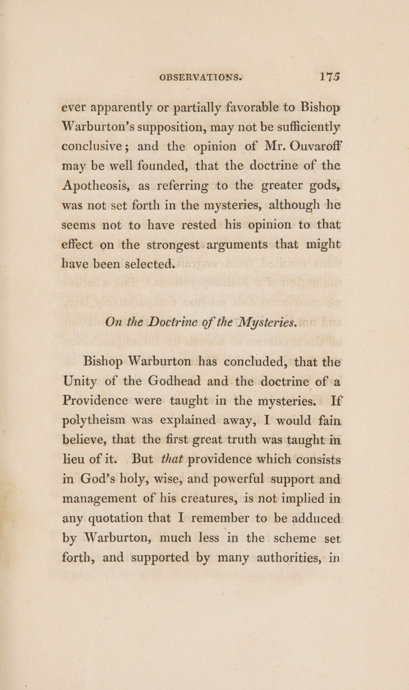 ever apparently or partially favorable to Bishop Warburton’s supposition, may not be sufficiently conclusive; and the opinion of Mr. Ouvaroff may be well founded, that the doctrine of the Apotheosis, as referring to the greater gods, was not set forth in the mysteries, although he seems not to have rested his opinion to that effect on the strongest arguments that might have been selected. On the Doctrine of the Mysteries. : Bishop Warburton has concluded, that the Unity of the Godhead and the doctrine of a Providence were taught in the mysteries. If polytheism was explained away, I would fain believe, that the first great truth was taught in lieu of it. But that providence which consists in God’s holy, wise, and powerful support and management of his creatures, is not implied in any quotation that I remember to be adduced by Warburton, much less in the scheme set forth, and supported by many authorities, in