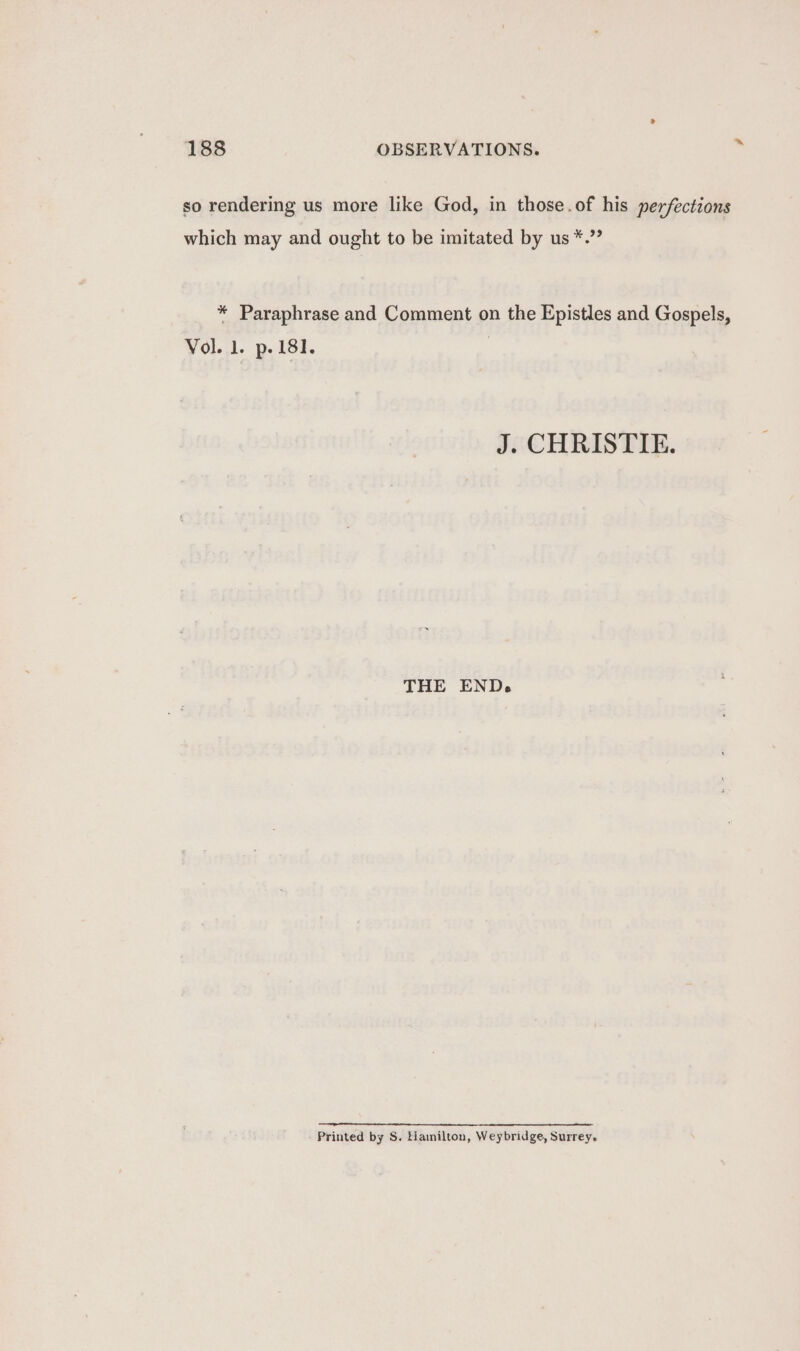 so rendering us more like God, in those.of his perfections which may and ought to be imitated by us *.”? * Paraphrase and Comment on the Epistles and Gospels, Vol. 1. p.181. J. CHRISTIE. THE END. Printed by S. Hanilton, Weybridge, Surrey.