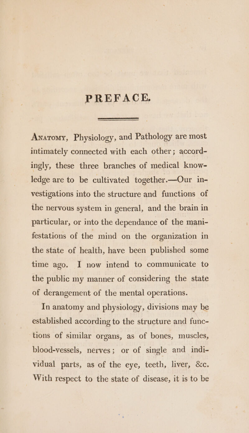 PREFACE. Anatomy, Physiology, and Pathology are most intimately connected with each other; accord- ingly, these three branches of medical know- ledge are to be cultivated together.—Our in- vestigations into the structure and functions of the nervous system in general, and the brain in particular, or into the dependance of the mani- festations of the mind on the organization in the state of health, have been published some time ago. I now intend to communicate to the public my manner of considering the state of derangement of the mental operations. In anatomy and physiology, divisions may be established according to the structure and func- tions of similar organs, as of bones, muscles, blood-vessels, nerves; or of single and indi- vidual parts, as of the eye, teeth, liver, &amp;c. With respect to the state of disease, it is to be