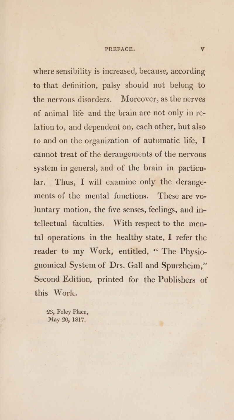 where sensibility is increased, because, according to that definition, palsy should not belong to the nervous disorders. Moreover, as the nerves of animal life and the brain are not only in re- lation to, and dependent on, each other, but also to and on the organization of automatic life, I cannot treat of the derangements of the nervous system in general, and of the brain in particu- lar. Thus, I will examine only the derange- ments of the mental functions. These are vo- luntary motion, the five senses, feelings, and in- tellectual faculties. With respect to the men- tal operations in the healthy state, I refer the reader to my Work, entitled, ‘‘ The Physio- gnomical System of Drs. Gall and Spurzheim,” Second Edition, printed for the Publishers of this Work. | 23, Foley Place, May 20, 1817.