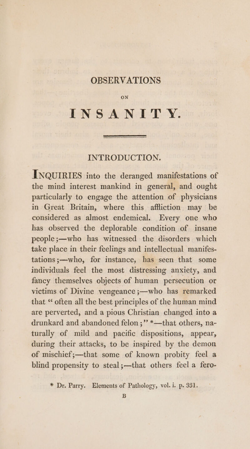 OBSERVATIONS ON INSANIT Y. INTRODUCTION. INQUIRIES into the deranged manifestations of the mind interest mankind in general, and ought particularly to engage the attention of physicians in Great Britain, where this affliction may be considered as almost endemical. Every one who has observed the deplorable condition of insane people ;—who has witnessed the disorders which take place in their feelings and intellectual manifes- tations;—who, for instance, has seen that some individuals feel the most distressing anxiety, and fancy themselves objects of human persecution or victims of Divine vengeance ;—who has remarked that “‘ often all the best principles of the human mind are perverted, and a pious Christian changed into a drunkard and abandoned felon ;”’ *—that others, na- turally of mild and pacific dispositions, appear, during their attacks, to be inspired by the demon of mischief ;—that some of known probity feel a blind propensity to steal;—that others feel a fero- * Dr. Parry. Elements of Pathology, vol. i. p. 331. B