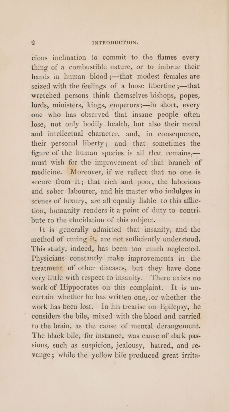 cious inclination to commit to the flames every thing of a combustible nature, or to imbrue their hands in human blood ;—that modest females are seized with the feelings of a loose libertine ;—that wretched persons think themselves bishops, popes, lords, ministers, kings, emperors ;—in short, every one who has observed that insane people often lose, not only bodily health, but also their moral and intellectual character, and, in consequence, their personal liberty; and that sometimes the figure of the human species is all that remains,— must wish for the improvement of that branch of medicine. Moreover, if we reflect that no one is secure from it; that rich and poor, the laborious and sober labourer, and his master who indulges in scenes of luxury, are all equally liable to this afilic- tion, humanity renders it a point of duty to contri- bute to the elucidation of this subject. It is generally admitted that insanity, and the method of curing it, are not sufficiently understood. This study, indeed, has been too much neglected. Physicians constantly make improvements in the treatment of other diseases, but they have done very little with respect to insanity. ‘There exists no work of Hippocrates on this complaint. It is un- certain whether he has written one,.or whether the work has been lost. In his treatise on Epilepsy, he considers the bile, mixed with the blood and carried to the brain, as the cause of mental derangement. The black bile, for instance, was cause of dark pas- sions, such as suspicion, jealousy, hatred, and re- venge; while the yellow bile produced great irrita-