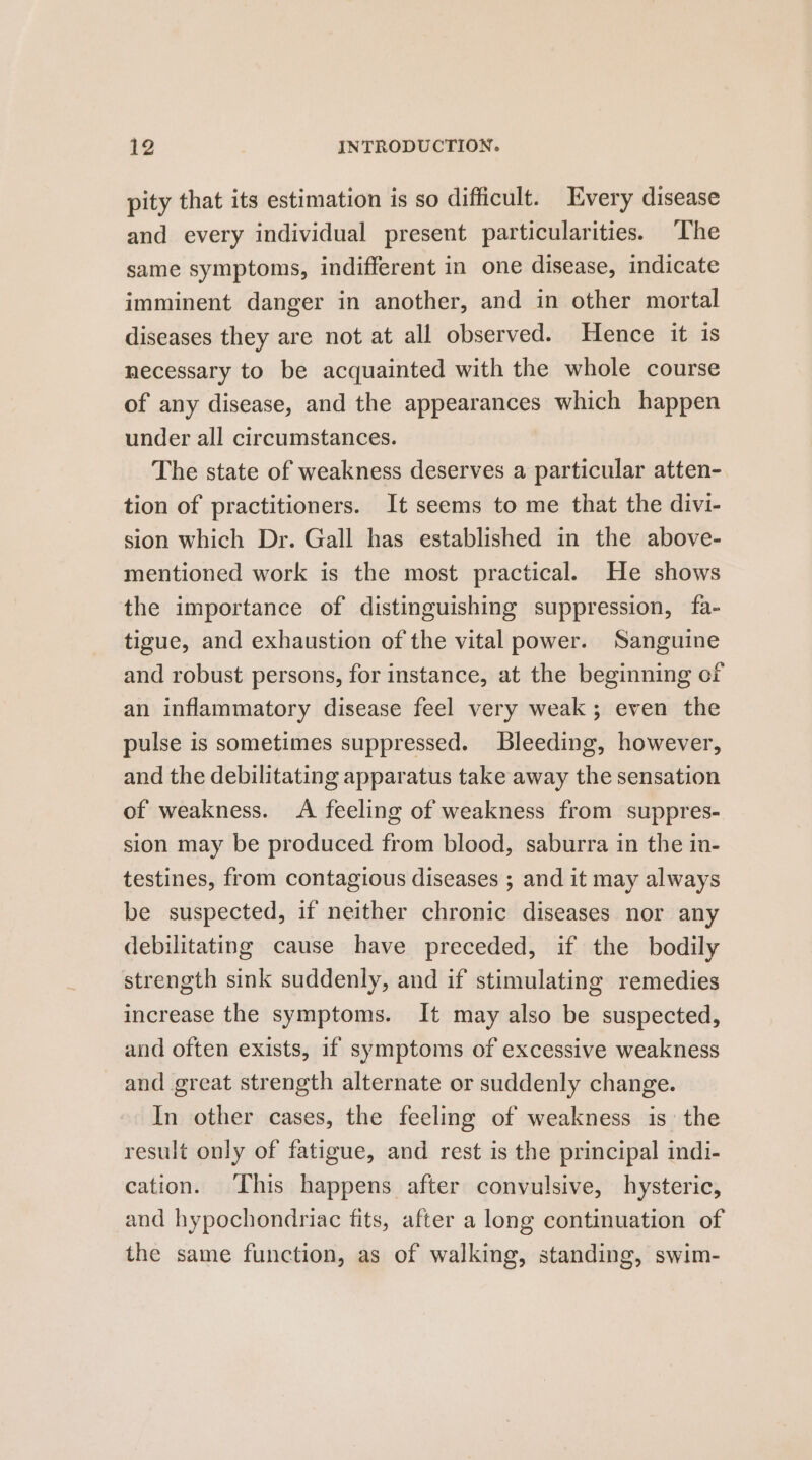 pity that its estimation is so difficult. Every disease and every individual present particularities. The same symptoms, indifferent in one disease, indicate imminent danger in another, and in other mortal diseases they are not at all observed. Hence it is necessary to be acquainted with the whole course of any disease, and the appearances which happen under all circumstances. The state of weakness deserves a particular atten-. tion of practitioners. It seems to me that the divi- sion which Dr. Gall has established in the above- mentioned work is the most practical. He shows the importance of distinguishing suppression, fa- tigue, and exhaustion of the vital power. Sanguine and robust persons, for instance, at the beginning of an inflammatory disease feel very weak; even the pulse is sometimes suppressed. Bleeding, however, and the debilitating apparatus take away the sensation of weakness. A feeling of weakness from suppres- sion may be produced from blood, saburra in the in- testines, from contagious diseases ; and it may always be suspected, if neither chronic diseases nor any debilitating cause have preceded, if the bodily strength sink suddenly, and if stimulating remedies increase the symptoms. It may also be suspected, and often exists, if symptoms of excessive weakness and great strength alternate or suddenly change. In other cases, the feeling of weakness is the result only of fatigue, and rest is the principal indi- cation. This happens after convulsive, hysteric, and hypochondriac fits, after a long continuation of the same function, as of walking, standing, swim-