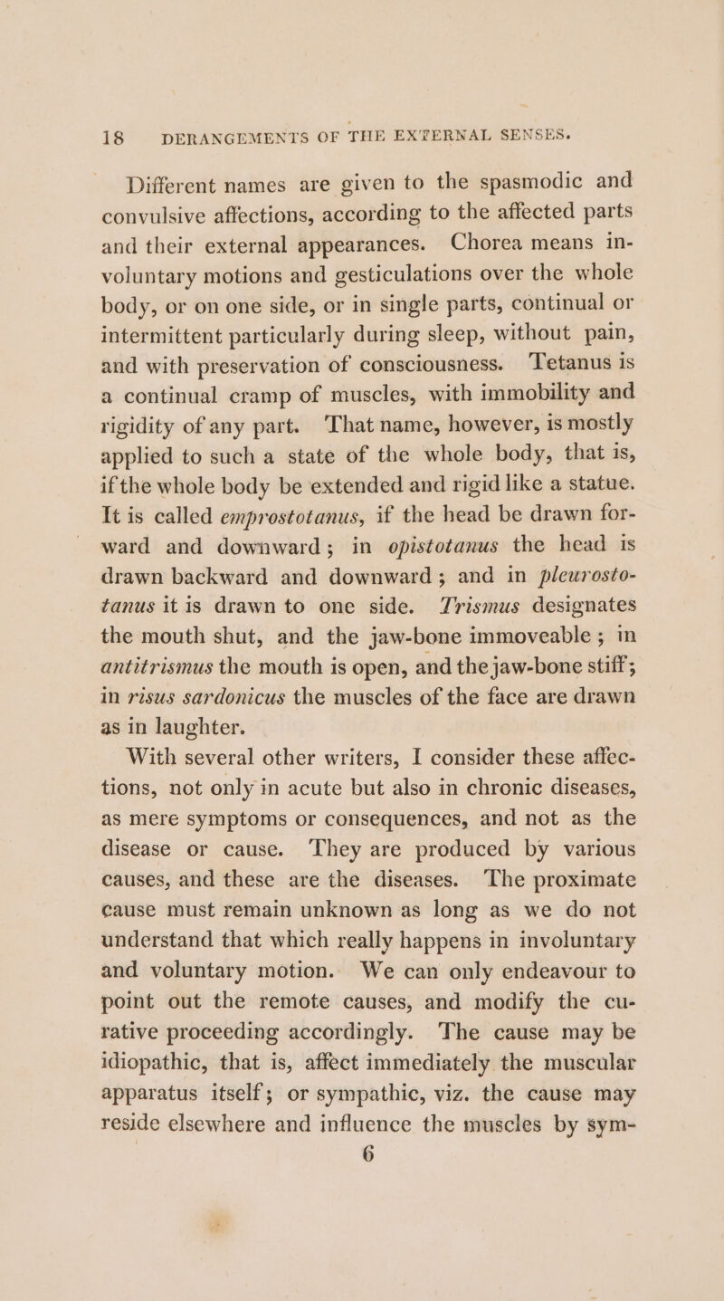 Different names are given to the spasmodic and convulsive affections, according to the affected parts and their external appearances. Chorea means in- voluntary motions and gesticulations over the whole body, or on one side, or in single parts, continual or intermittent particularly during sleep, without pain, and with preservation of consciousness. Tetanus is a continual cramp of muscles, with immobility and rigidity of any part. ‘That name, however, is mostly applied to such a state of the whole body, that is, if the whole body be extended and rigid like a statue. It is called emprostotanus, if the head be drawn for- ward and downward; in opistotanus the head is drawn backward and downward ; and in pleurosto- tanus itis drawn to one side. TJrismus designates the mouth shut, and the jaw-bone immoveable ; in antitrismus the mouth is open, and the jaw-bone stiff; in risus sardonicus the muscles of the face are drawn as in laughter. With several other writers, I consider these affec- tions, not only in acute but also in chronic diseases, as mere symptoms or consequences, and not as the disease or cause. ‘They are produced by various causes, and these are the diseases. ‘The proximate cause must remain unknown as long as we do not understand that which really happens in involuntary and voluntary motion. We can only endeavour to point out the remote causes, and modify the cu- rative proceeding accordingly. The cause may be idiopathic, that is, affect immediately the muscular apparatus itself; or sympathic, viz. the cause may reside elsewhere and influence the muscles by sym- 6