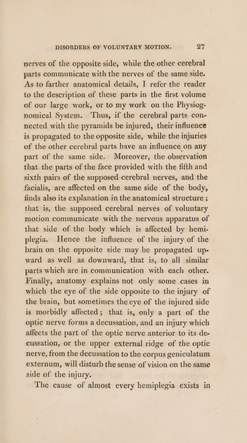nerves of the opposite side, while the other cerebral parts communicate with the nerves of the same side. As to farther anatomical details, I refer the reader to the description of these parts in the first volume of our large work, or to my work on the Physiog- nomical System. ‘Thus, if the cerebral parts con- nected with the pyramids be injured, their influence is propagated to the opposite side, while the injuries of the other cerebral parts have an influence on any part of the same side. Moreover, the observation that the parts of the face provided with the fitth and sixth pairs of the supposed cerebral nerves, and the facialis, are affected on the same side of the body, finds also its explanation in the anatomical structure ; that is, the supposed cerebral nerves of voluntary motion communicate with the nervous apparatus of that side of the body which is affected by hemi- plegia. Hence the influence of the injury of the brain on the opposite side may be propagated up- ward as well as downward, that is, to all similar parts which are in communication with each other. Finally, anatomy explains not only some cases in which the eye of the side opposite to the injury of the brain, but sometimes the eye of the injured side is morbidly affected; that is, only a part of the optic nerve forms a decussation, and an injury which affects the part of the optic nerve anterior to its de- cussation, or the upper external ridge of the optic nerve, from the decussation to the corpus geniculatum externum, will disturb the sense of vision on the same side of the injury. The cause of almost every hemiplegia exists in