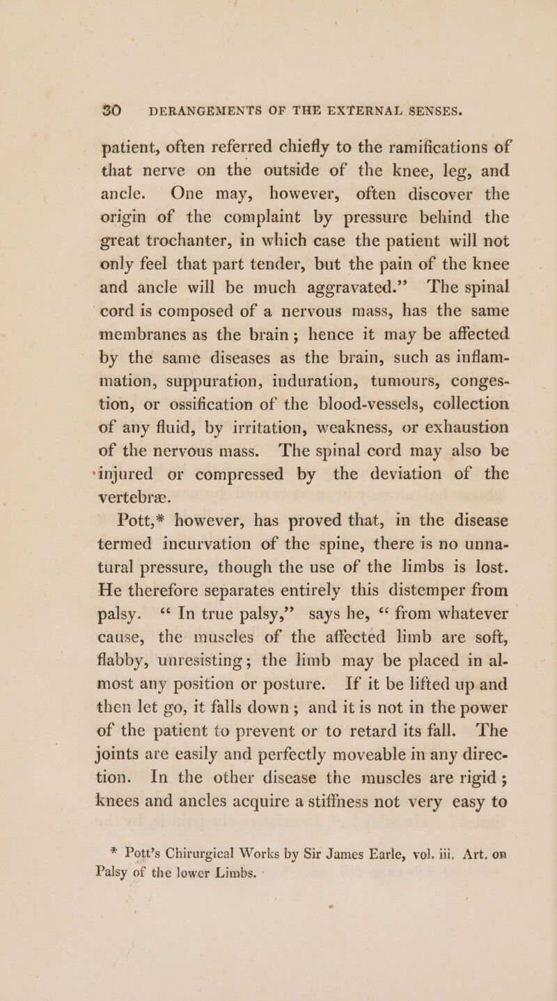 patient, often referred chiefly to the ramifications of that nerve on the outside of the knee, leg, and ancle. One may, however, often discover the origin of the complaint by pressure behind the great trochanter, in which case the patient will not only feel that part tender, but the pain of the knee and ancle will be much aggravated.” ‘The spinal cord is composed of a nervous mass, has the same membranes as the brain; hence it may be affected by the same diseases as the brain, such as inflam- mation, suppuration, induration, tumours, conges- tion, or ossification of the blood-vessels, collection of any fluid, by irritation, weakness, or exhaustion of the nervous mass. ‘The spinal cord may also be ‘injured or compressed by the deviation of the vertebra. Pott,* however, has proved that, in the disease termed incurvation of the spine, there is no unna- tural pressure, though the use of the limbs is lost. He therefore separates entirely this distemper from palsy. ‘* In true palsy,”’ says he, ‘* from whatever cause, the muscles of the affected limb are soft, flabby, unresisting; the limb may be placed in al- most any position or posture. If it be lifted up and then let go, it falls down; and it is not in the power of the patient to prevent or to retard its fall. The joints are easily and perfectly moveable inany direc- tion. In the other disease the muscles are rigid; knees and ancles acquire a stiffness not very easy to * Pott’s Chirurgical Works by Sir James Earle, vol. iii, Art. on Palsy of the lower Limbs. -