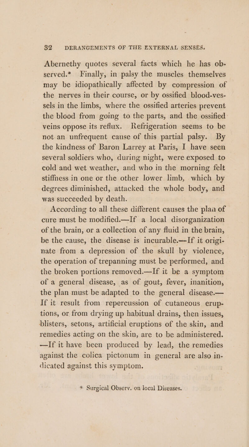 Abernethy quotes several facts which he has ob- served.* Finally, in palsy the muscles themselves may be idiopathically affected by compression of the nerves in their course, or by ossified blood-ves- sels in the limbs, where the ossified arteries prevent the blood from going to the parts, and the ossified veins oppose its reflux. Refrigeration seems to be not an unfrequent cause of this partial palsy. By the kindness of Baron Larrey at Paris, I have seen several soldiers who, during night, were exposed to cold and wet weather, and who in the morning felt stiffness in one or the other lower limb, which by degrees diminished, attacked the whole body, and was succeeded by death. According to all these different causes the plaa of cure must be modified.—If a local disorganization of the brain, or a collection of any fluid in the brain, be the cause, the disease is incurable.—If it origi- nate from a depression of the skull by violence, the operation of trepanning must be performed, and the broken portions removed.—If it be a symptom of a general disease, as of gout, fever, inanition, the plan must be adapted to the general disease.— If it result from repercussion of cutaneous. erup- tions, or from drying up habitual drains, then issues, blisters, setons, artificial eruptions of the skin, and remedies acting on the skin, are to be administered. —If it have been produced by lead, the remedies against the colica pictonum in general are also in- dicated against this symptom. * Surgical Observ. on local Diseases.