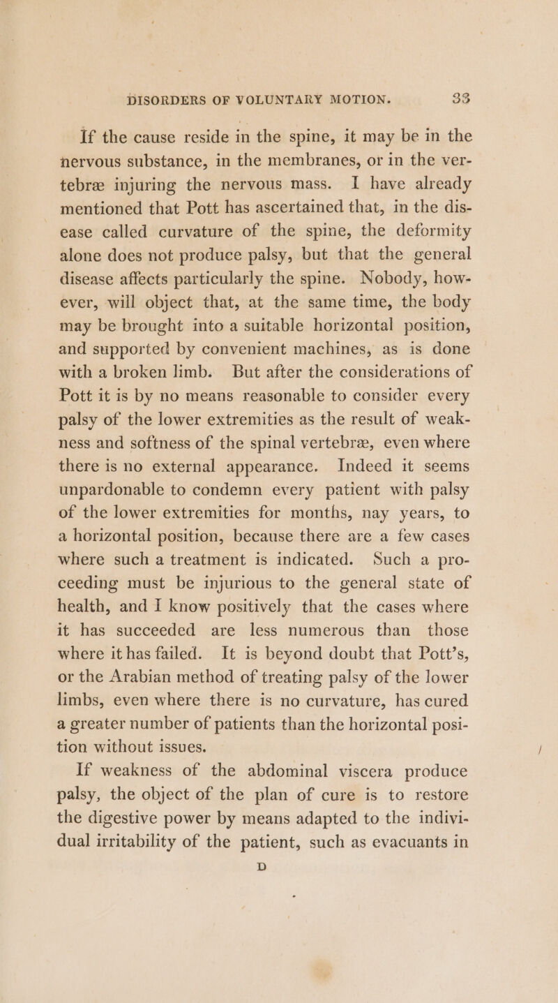 If the cause reside in the spine, it may be in the nervous substance, in the membranes, or in the ver- tebree injuring the nervous mass. I have already mentioned that Pott has ascertained that, in the dis- ease called curvature of the spine, the deformity alone does not produce palsy, but that the general disease affects particularly the spine. Nobody, how- ever, will object that, at the same time, the body may be brought into a suitable horizontal position, and supported by convenient machines, as is done with a broken limb. But after the considerations of Pott it is by no means reasonable to consider every palsy of the lower extremities as the result of weak- ness and softness of the spinal vertebra, even where there is no external appearance. Indeed it seems unpardonable to condemn every patient with palsy of the lower extremities for months, nay years, to a horizontal position, because there are a few cases where such a treatment is indicated. Such a pro- ceeding must be injurious to the general state of health, and I know positively that the cases where it has succeeded are less numerous than those where it has failed. It is beyond doubt that Pott’s, or the Arabian method of treating palsy of the lower limbs, even where there is no curvature, has cured a greater number of patients than the horizontal posi- tion without issues. If weakness of the abdominal viscera produce palsy, the object of the plan of cure is to restore the digestive power by means adapted to the indivi- dual irritability of the patient, such as evacuants in D