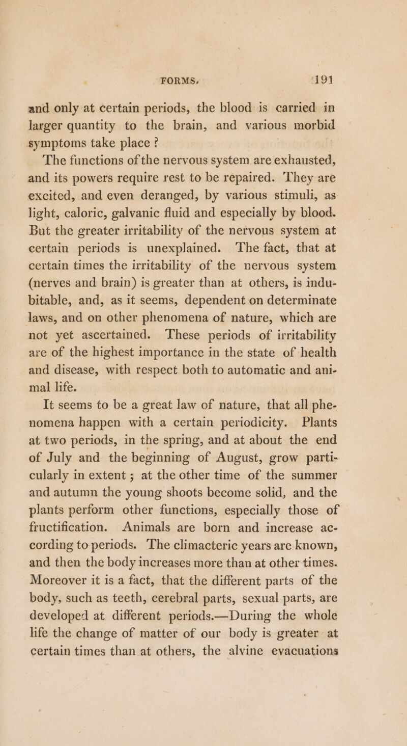 and only at certain periods, the blood is carried in larger quantity to the brain, and various morbid symptoms take place ? | The functions of the nervous system are exhausted, and its powers require rest to be repaired. ‘They are excited, and even deranged, by various stimuli, as light, caloric, galvanic fluid and especially by blood. But the greater irritability of the nervous system at certain periods is unexplained. ‘The fact, that at certain times the irritability of the nervous system (nerves and brain) is greater than at others, is indu- bitable, and, as it seems, dependent on determinate laws, and on other phenomena of nature, which are not yet ascertained. These periods of irritability are of the highest importance in the state of health and disease, with respect both to automatic and ani- mal life. | It seems to be a great law of nature, that all phe- nomena happen with a certain periodicity. Plants at two periods, in the spring, and at about the end of July and the beginning of August, grow parti- cularly in extent ; at the other time of the summer and autumn the young shoots become solid, and the plants perform other functions, especially those of fructification. Animals are born and increase ac- cording to periods. ‘The climacteric years are known, and then the body increases more than at other times. Moreover it is a fact, that the different parts of the body, such as teeth, cerebral parts, sexual parts, are developed at different periods.—During the whole life the change of matter of our body is greater at certain times than at others, the alvine evacuations