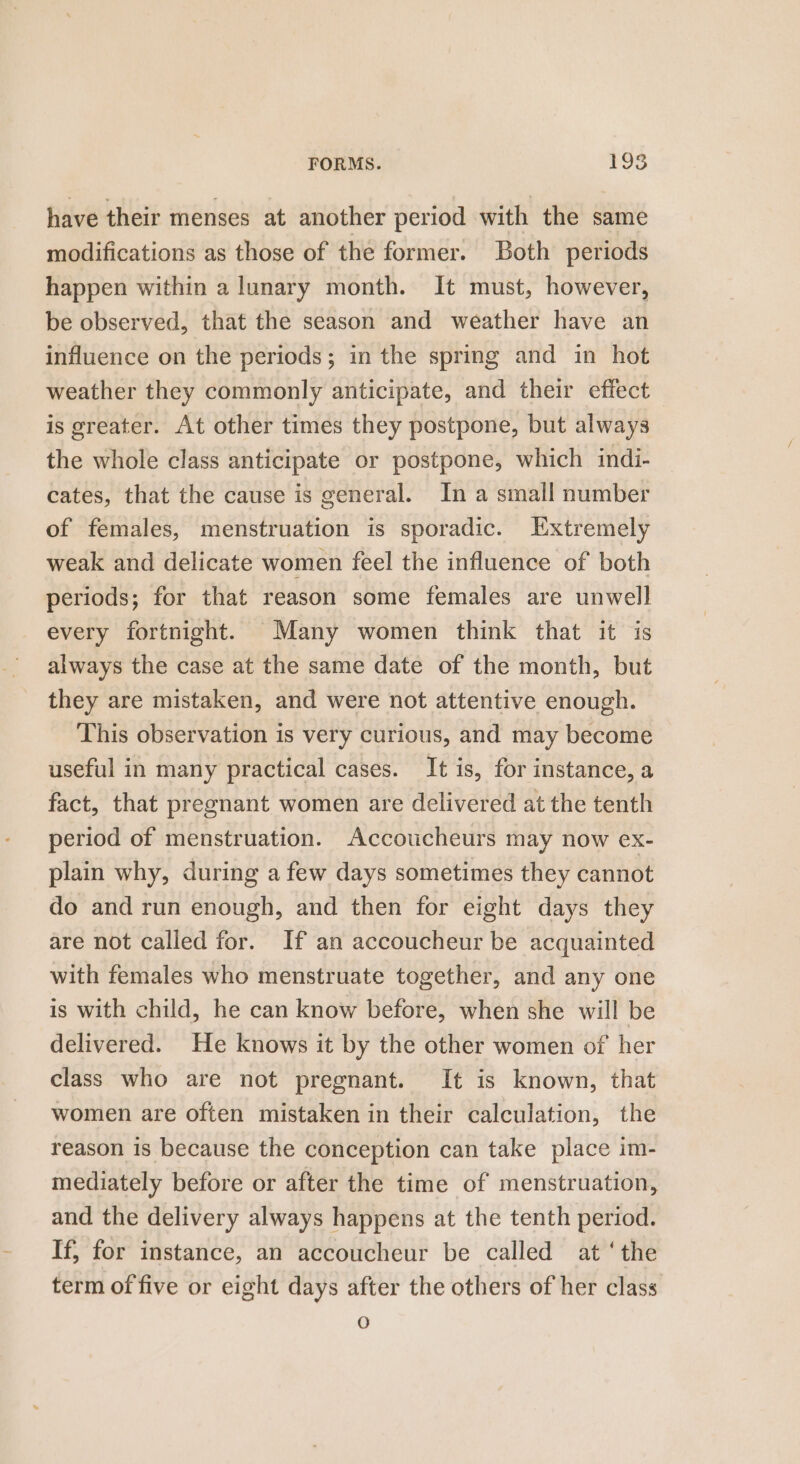 have their menses at another period with the same modifications as those of the former. Both periods happen within a lunary month. It must, however, be observed, that the season and weather have an influence on the periods; in the spring and in hot weather they commonly anticipate, and their effect — is greater. At other times they postpone, but always the whole class anticipate or postpone, which indi- cates, that the cause is general. In a small number of females, menstruation is sporadic. Extremely weak and delicate women feel the influence of both periods; for that reason some females are unwell every fortnight. Many women think that it is always the case at the same date of the month, but they are mistaken, and were not attentive enough. This observation is very curious, and may become useful in many practical cases. It is, for instance, a fact, that pregnant women are delivered at the tenth period of menstruation. Accoucheurs may now ex- plain why, during a few days sometimes they cannot do and run enough, and then for eight days they are not called for. If an accoucheur be acquainted with females who menstruate together, and any one is with child, he can know before, when she will be delivered. He knows it by the other women of her class who are not pregnant. It is known, that women are often mistaken in their calculation, the reason is because the conception can take place im- mediately before or after the time of menstruation, and the delivery always happens at the tenth period. If; for instance, an accoucheur be called at ‘the term of five or eight days after the others of her class O