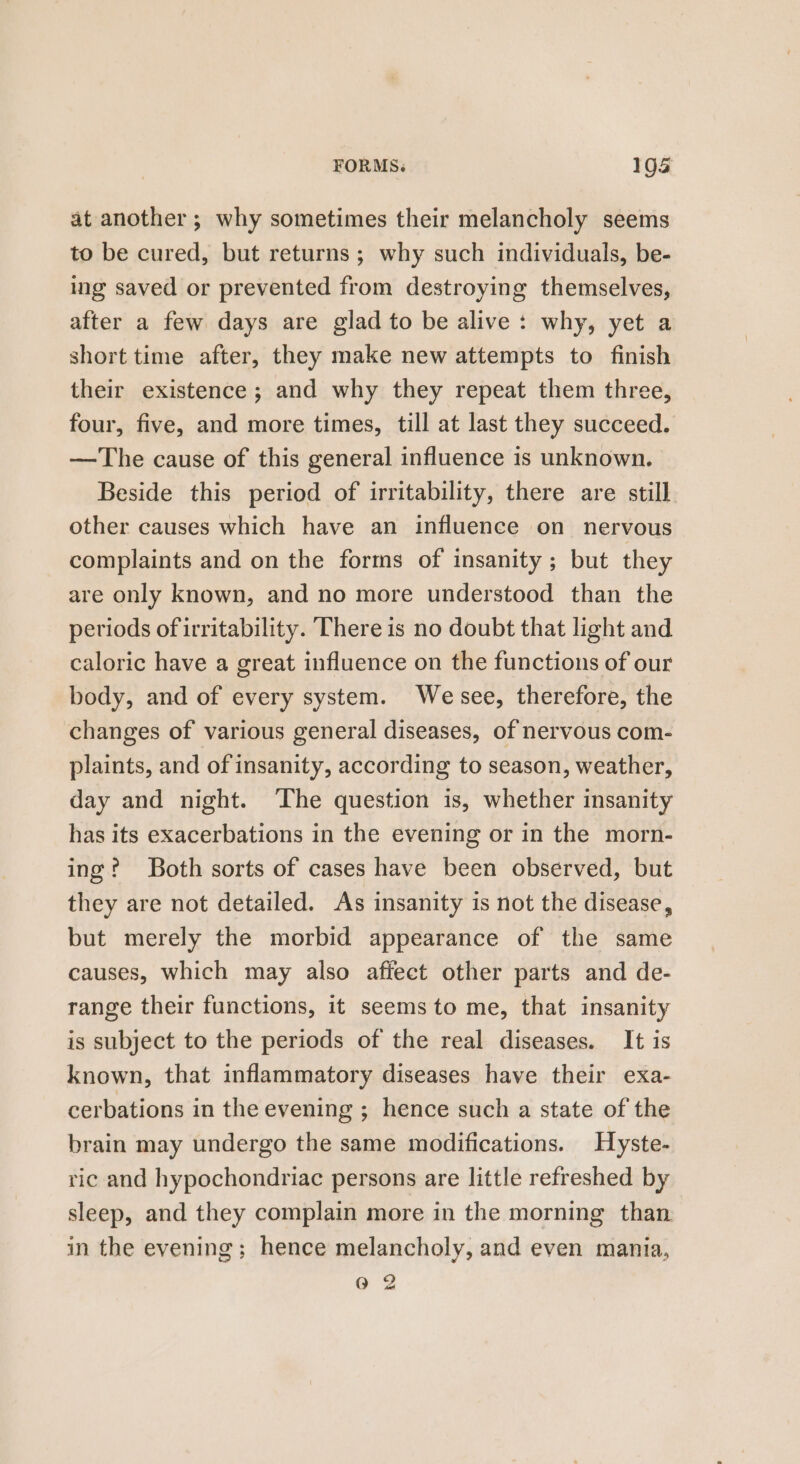 at another ; why sometimes their melancholy seems to be cured, but returns; why such individuals, be- ing saved or prevented from destroying themselves, after a few days are glad to be alive : why, yet a short time after, they make new attempts to finish their existence; and why they repeat them three, four, five, and more times, till at last they succeed. —The cause of this general influence 1s unknown. Beside this period of irritability, there are still other causes which have an influence on nervous complaints and on the forms of insanity; but they are only known, and no more understood than the periods of irritability. There is no doubt that light and caloric have a great influence on the functions of our body, and of every system. Wesee, therefore, the changes of various general diseases, of nervous com- plaints, and of insanity, according to season, weather, day and night. ‘The question is, whether insanity has its exacerbations in the evening or in the morn- ing? Both sorts of cases have been observed, but they are not detailed. As insanity is not the disease, but merely the morbid appearance of the same causes, which may also affect other parts and de- range their functions, it seems to me, that insanity is subject to the periods of the real diseases. It is known, that inflammatory diseases have their exa- cerbations in the evening ; hence such a state of the brain may undergo the same modifications. Hyste- ric and hypochondriac persons are little refreshed by sleep, and they complain more in the morning than in the evening; hence melancholy, and even mania, 0 2