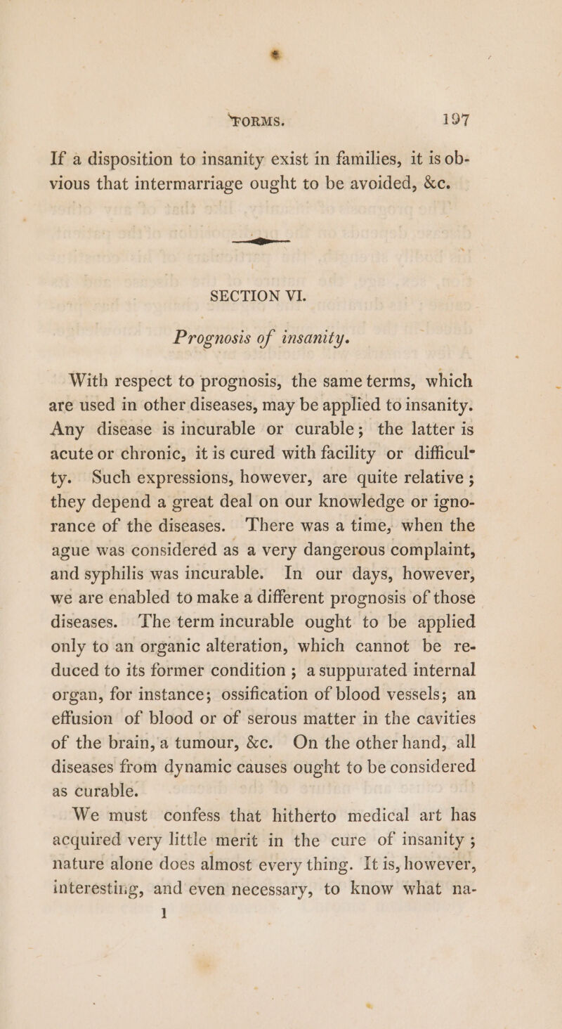 If a disposition to insanity exist in families, it is ob- vious that intermarriage ought to be avoided, &amp;c. SECTION VI. Prognosis of insanity. With respect to prognosis, the same terms, which are used in other diseases, may be applied to insanity. Any disease is incurable or curable; the latter is acute or chronic, it is cured with facility or difficul- ty. Such expressions, however, are quite relative ; they depend a great deal on our knowledge or igno- rance of the diseases. ‘There was a time, when the ague was consideréd as a very dangerous complaint, and syphilis was incurable. In our days, however, we are enabled to make a different prognosis of those diseases. The term incurable ought to be applied only to an organic alteration, which cannot be re- duced to its former condition ; asuppurated internal organ, for instance; ossification of blood vessels; an effusion of blood or of serous matter in the cavities of the brain, a tumour, &amp;c. On the other hand, all diseases from dynamic causes ought to be considered as curable. | We must confess that hitherto medical art has acquired very little merit in the cure of insanity ; nature alone does almost every thing. It is, however, interestiig, and even necessary, to know what na- ]