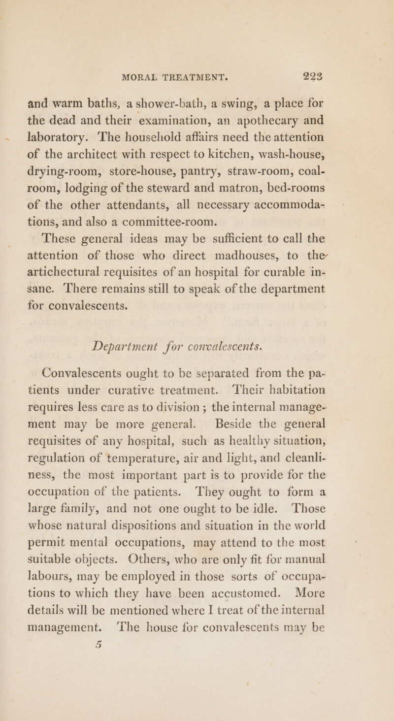 and warm baths, a shower-bath, a swing, a place for the dead and their examination, an apothecary and laboratory. The household affairs need the attention of the architect with respect to kitchen, wash-house, drying-room, store-house, pantry, straw-room, coal- room, lodging of the steward and matron, bed-rooms of the other attendants, all necessary accommoda- tions, and also a committee-room. These general ideas may be sufficient to call the attention of those who direct madhouses, to the artichectural requisites of an hospital for curable in- sane. There remains still to speak of the department for convalescents. Department for convalescents. Convalescents ought to be separated from the pa- tients under curative treatment. ‘Their habitation requires less care as to division ; the internal manage- ment may be more general. Beside the general requisites of any hospital, such as healthy situation, regulation of temperature, air and light, and cleanli- ness, the most important part is to provide for the occupation of the patients. They ought to form a large family, and not one ought to be idle. Those whose natural dispositions and situation in the world permit mental occupations, may attend to the most suitable objects. Others, who are only fit for manual labours, may be employed in those sorts of occupa- tions to which they have been accustomed. More details will be mentioned where I treat of the internal management. ‘The house for convalescents may be 5