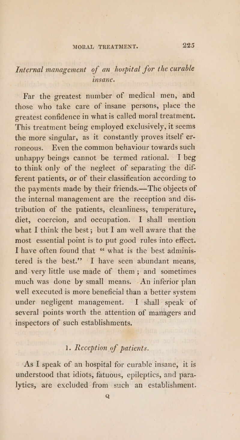 Internal management of an hospital for the curable insane. Far the greatest number of medical men, and those who take care of insane persons, place the greatest confidence in what is called moral treatment. This treatment being employed exclusively, it seems the more singular, as it constantly proves itself er- roneous. Even the common behaviour towards such unhappy beings cannot be termed rational. I beg to think only of the neglect of separating the dif- ferent patients, or of their classification according to the payments made by their friends.—The objects of the internal management are the reception and dis- tribution of the patients, cleanliness, temperature, diet, coercion, and occupation. I shall mention what I think the best; but I am well aware that the most essential point is to put good rules into effect. I have often found that “ what is the best adminis- tered is the best.’? I have seen abundant means, and very little use made of them; and sometimes much was done by small means. An inferior plan well executed is more beneficial than a better system under negligent management. I shall speak of several points worth the attention of managers and inspectors of such establishments. / 1. Reception of patients. As I speak of an hospital for curable insane, it is understood that idiots, fatuous, epileptics, and para- lytics, are excluded from such an establishment. Q