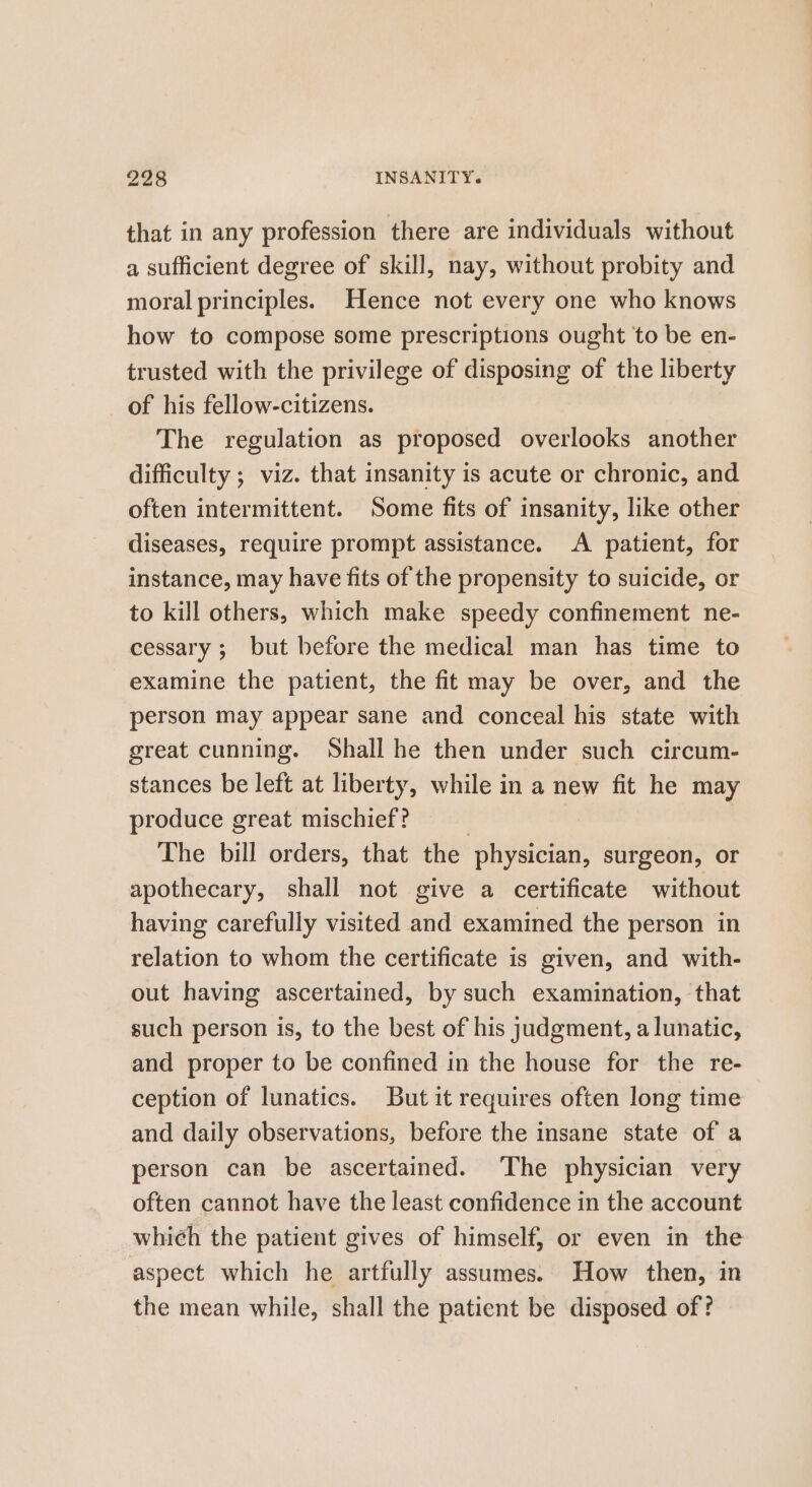 that in any profession there are individuals without a sufficient degree of skill, nay, without probity and moral principles. Hence not every one who knows how to compose some prescriptions ought to be en- trusted with the privilege of disposing of the liberty of his fellow-citizens. The regulation as proposed overlooks another difficulty ; viz. that insanity is acute or chronic, and often intermittent. Some fits of insanity, like other diseases, require prompt assistance. A patient, for instance, may have fits of the propensity to suicide, or to kill others, which make speedy confinement ne- cessary ; but before the medical man has time to examine the patient, the fit may be over, and the person may appear sane and conceal his state with great cunning. Shall he then under such circum- stances be left at liberty, while in a new fit he may produce great mischief? | The bill orders, that the physician, surgeon, or apothecary, shall not give a certificate without having carefully visited and examined the person in relation to whom the certificate is given, and with- out having ascertained, by such examination, that such person is, to the best of his judgment, a lunatic, and proper to be confined in the house for the re- ception of lunatics. But it requires often long time and daily observations, before the insane state of a person can be ascertained. The physician very often cannot have the least confidence in the account which the patient gives of himself, or even in the aspect which he artfully assumes. How then, in the mean while, shall the patient be disposed of?