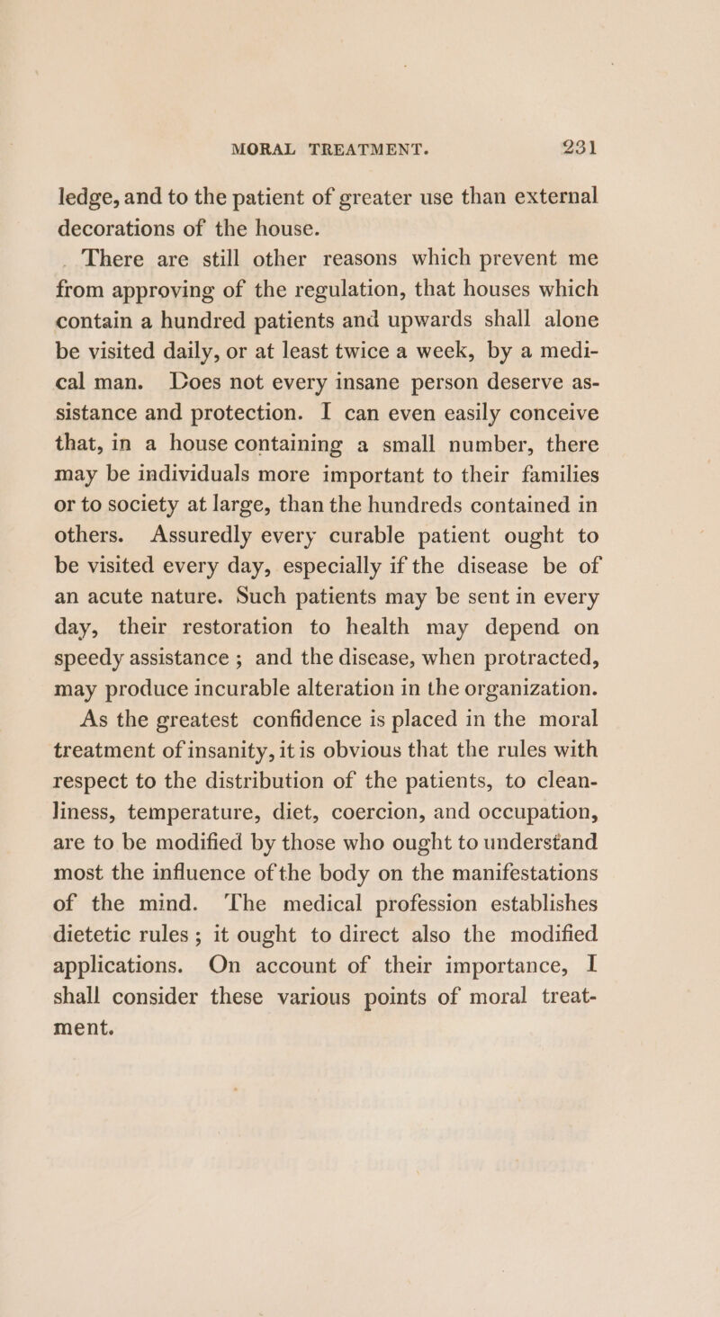 ledge, and to the patient of greater use than external decorations of the house. _ There are still other reasons which prevent me from approving of the regulation, that houses which contain a hundred patients and upwards shall alone be visited daily, or at least twice a week, by a medi- cal man. lLDoes not every insane person deserve as- sistance and protection. I can even easily conceive that, in a house containing a small number, there may be individuals more important to their families or to society at large, than the hundreds contained in others. Assuredly every curable patient ought to be visited every day, especially if the disease be of an acute nature. Such patients may be sent in every day, their restoration to health may depend on speedy assistance ; and the disease, when protracted, may produce incurable alteration in the organization. As the greatest confidence is placed in the moral treatment of insanity, itis obvious that the rules with respect to the distribution of the patients, to clean- Jiness, temperature, diet, coercion, and occupation, are to be modified by those who ought to understand most the influence of the body on the manifestations of the mind. ‘The medical profession establishes dietetic rules ; it ought to direct also the modified applications. On account of their importance, I shall consider these various points of moral treat- ment.