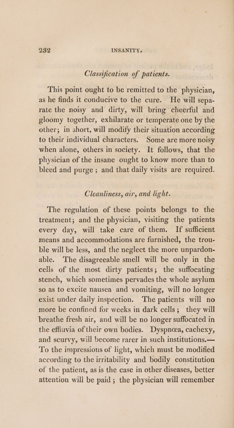 Classification of patients. This point ought to be remitted to the physician, as he finds it conducive to the cure. He will sepa- rate the noisy and dirty, will bring’ cheerful and gloomy together, exhilarate or temperate one by the other; in short, will modify their situation according to their individual characters. Some are more noisy when alone, others in society. It follows, that the physician of the insane ought to know more than to bleed and purge; and that daily visits are required. Cleanliness, air, and light. The regulation of these points belongs to the treatment; and the physician, visiting the patients every day, will take care of them. If sufficient means and accommodations are furnished, the trou- ble will be less, and the neglect the more unpardon- able. ‘The disagreeable smell will be only in the cells of the most dirty patients; the suffocating stench, which sometimes pervades the whole asylum so as to excite nausea and vomiting, will no longer exist under daily inspection. The patients will no more be confined for weeks in dark cells; they will breathe fresh air, and will be no longer suffocated in the effiuvia of their own bodies. Dyspnoea, cachexy, and scurvy, will become rarer in such institutions.— To the impressions of light, which must be modified according to the irritability and bodily constitution of the patient, as is the case in other diseases, better attention will be paid ; the physician will remember