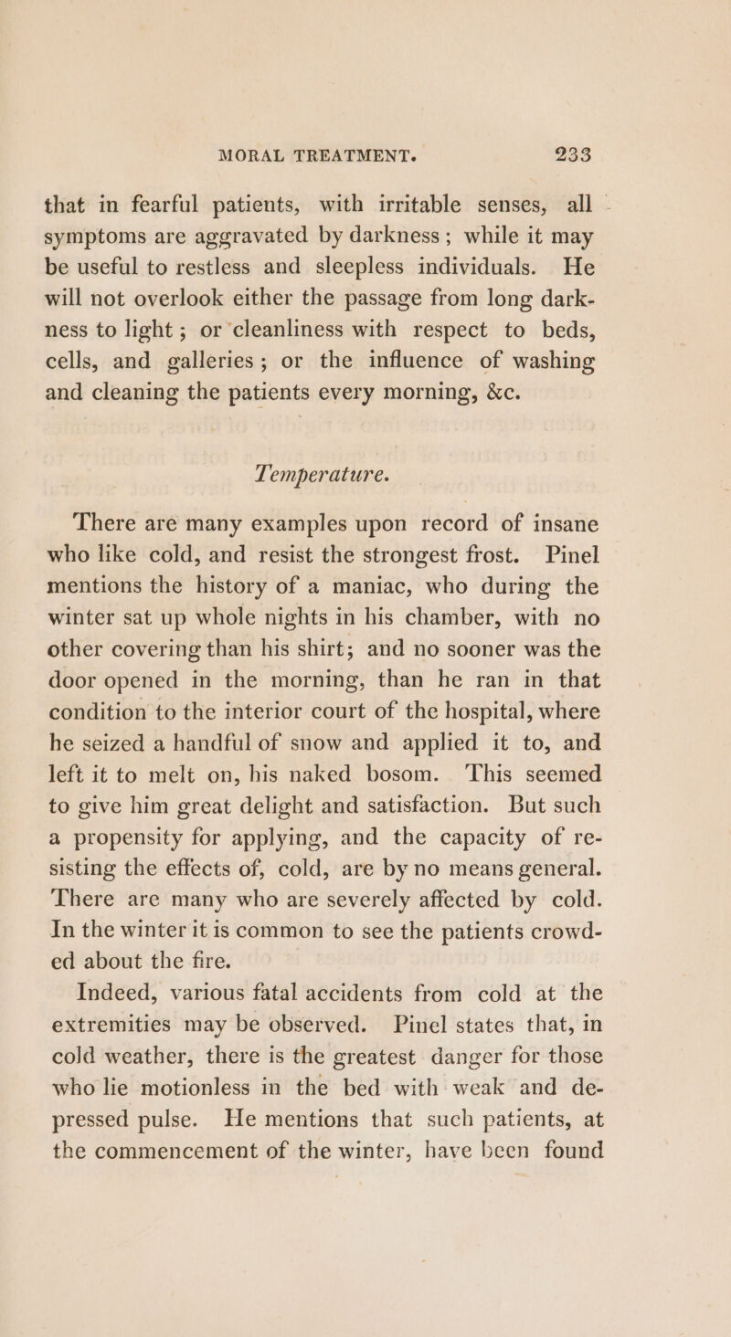 that in fearful patients, with irritable senses, all - symptoms are aggravated by darkness; while it may be useful to restless and sleepless individuals. He will not overlook either the passage from long dark- ness to light ; or cleanliness with respect to beds, cells, and galleries; or the influence of washing and cleaning the patients every morning, &amp;c. Temperature. There are many examples upon record of insane who like cold, and resist the strongest frost. Pinel mentions the history of a maniac, who during the winter sat up whole nights in his chamber, with no other covering than his shirt; and no sooner was the door opened in the morning, than he ran in that condition to the interior court of the hospital, where he seized a handful of snow and applied it to, and left it to melt on, his naked bosom. ‘This seemed to give him great delight and satisfaction. But such a propensity for applying, and the capacity of re- sisting the effects of, cold, are by no means general. There are many who are severely affected by cold. In the winter it is common to see the patients crowd- ed about the fire. Indeed, various fatal accidents from cold at the extremities may be observed. Pinel states that, in cold weather, there is the greatest danger for those who lie motionless in the bed with weak and de- pressed pulse. He mentions that such patients, at the commencement of the winter, have been found