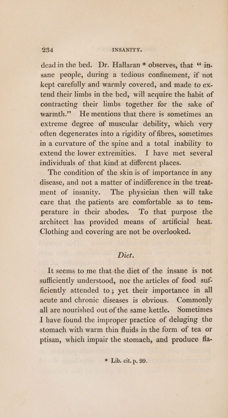 deadin the bed. Dr. Hallaran * observes, that * in- sane people, during a tedious confinement, if not kept carefully and warmly covered, and made to ex- tend their limbs in the bed, will acquire the habit of contracting their limbs together for the sake of warmth.” He mentions that there is sometimes an extreme degree of muscular debility, which very often degenerates into a rigidity of fibres, sometimes in a curvature of the spine and a total inability to extend the lower extremities. JI have met several individuals of that kind at different places. The condition of the skin is of importance in any ’ disease, and not a matter of indifference in the treat- ment of insanity. The physician then will take care that the patients are comfortable as to tem- perature in their abodes. To that purpose the architect has provided means of artificial heat. Clothing and covering are not be overlooked. Diet. It seems to me that-the diet of the insane is not sufficiently understood, nor the articles of food suf- ficiently attended to; yet their importance in all acute and chronic diseases is obvious. Commonly all are nourished out of the same kettle. ‘Sometimes I have found the improper practice of deluging the stomach with warm thin fluids in the form of tea or ptisan, which impair the stomach, and produce fla- * Lib. cit. p, 99.