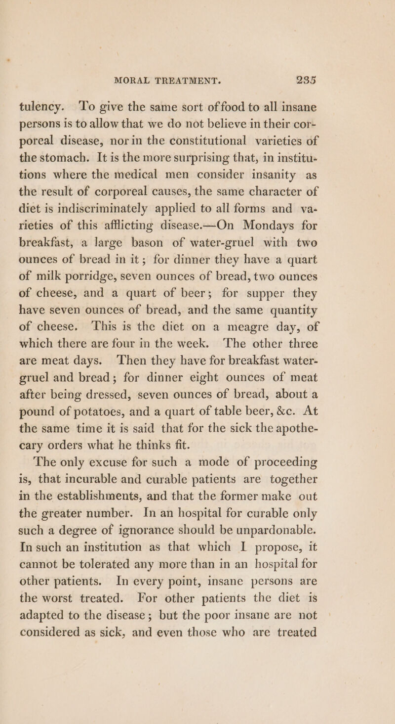 tulency. ‘To give the same sort of food to all insane persons is to allow that we do not believe in their cor- poreal disease, norin the constitutional varieties of the stomach. It is the more surprising that, in institu- tions where the medical men consider insanity as the result of corporeal causes, the same character of diet is indiscriminately applied to all forms and va- rieties of this afflicting disease—On Mondays for breakfast, a large bason of water-gruel with two ounces of bread in it; for dinner they have a quart of milk porridge, seven ounces of bread, two ounces of cheese, and a quart of beer; for supper they have seven ounces of bread, and the same quantity of cheese. This is the diet on a meagre day, of which there are four in the week. ‘The other three are meat days. Then they have for breakfast water- gruel and bread; for dinner eight ounces of meat after being dressed, seven ounces of bread, about a pound of potatoes, and a quart of table beer, &amp;c. At the same time it is said that for the sick the apothe- cary orders what he thinks fit. The only excuse for such a mode of proceeding is, that incurable and curable patients are together in the establishments, and that the former make out the greater number. In an hospital for curable only such a degree of ignorance should be unpardonable. In such an institution as that which IL propose, it cannot be tolerated any more than in an hospital for other patients. In every point, insane persons are the worst treated. For other patients the diet is adapted to the disease ; but the poor insane are not considered as sick, and even those who are treated