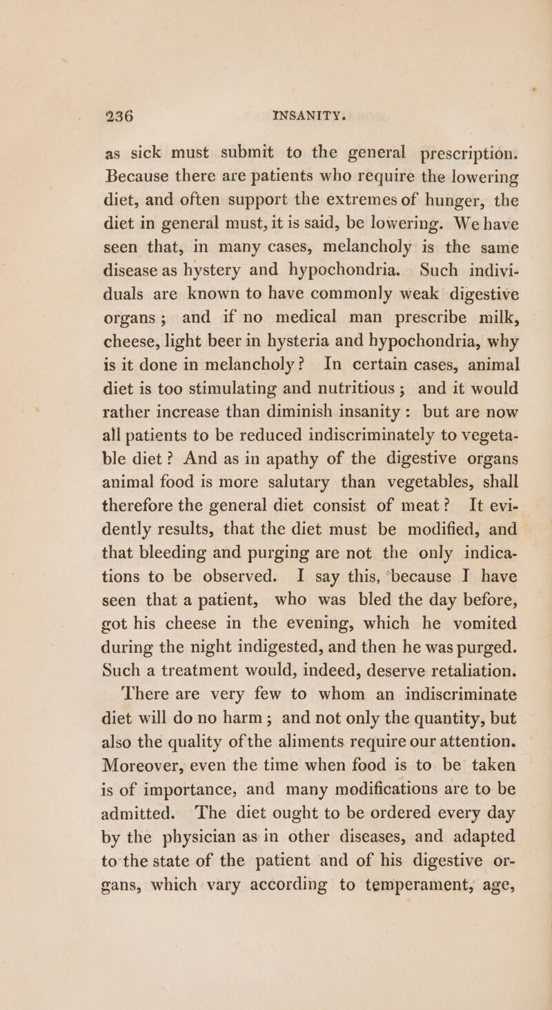 as sick must submit to the general prescription. Because there are patients who require the lowering diet, and often support the extremes of hunger, the diet in general must, it is said, be lowering. We have seen that, in many cases, melancholy is the same disease as hystery and hypochondria. Such indivi- duals are known to have commonly weak digestive organs; and if no medical man prescribe milk, cheese, light beer in hysteria and hypochondria, why is it done in melancholy? In certain cases, animal diet is too stimulating and nutritious ; and it would rather increase than diminish insanity : but are now all patients to be reduced indiscriminately to vegeta- ble diet ? And as in apathy of the digestive organs animal food is more salutary than vegetables, shall therefore the general diet consist of meat? It evi- dently results, that the diet must be modified, and that bleeding and purging are not the only indica- tions to be observed. I say this, because I have seen that a patient, who was bled the day before, got his cheese in the evening, which he vomited during the night indigested, and then he was purged. Such a treatment would, indeed, deserve retaliation. There are very few to whom an indiscriminate diet will do no harm ; and not only the quantity, but also the quality ofthe aliments require our attention. Moreover, even the time when food is to. be taken is of importance, and many modifications are to be admitted. The diet ought to be ordered every day by the physician as in other diseases, and adapted to the state of the patient and of his digestive or- gans, which vary according to temperament, age,