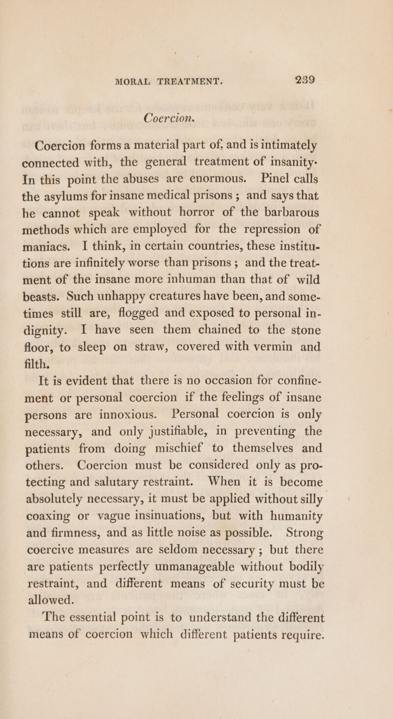 Coercion. Coercion forms a material part of, and is intimately connected with, the general treatment of insanity- In this point the abuses are enormous. Pinel calls | the asylums for insane medical prisons ; and says that he cannot speak without horror of the barbarous methods which are employed for the repression of maniacs. I think, in certain countries, these institu- tions are infinitely worse than prisons ; and the treat- ment of the insane more inhuman than that of wild beasts. Such unhappy creatures have been, and some- times still are, flogged and exposed to personal in- dignity. I have seen them chained to the stone floor, to sleep on straw, covered with vermin and filth. | It is evident that there is no occasion for confine- ment or personal coercion if the feelings of insane persons are innoxious. Personal coercion is only necessary, and only justifiable, in preventing the patients from doing mischief to themselves and others. Coercion must be considered only as pro- tecting and salutary restraint. When it is become absolutely necessary, it must be applied without silly coaxing or vague insinuations, but with humanity and firmness, and as little noise as possible. Strong coercive measures are seldom necessary ; but there are patients perfectly unmanageable without bodily restraint, and different means of security must be allowed. The essential point is to understand the different means of coercion which different patients require.