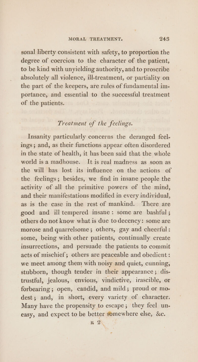 sonal liberty consistent with safety, to proportion the degree of coercion to the character of the patient, to be kind with unyielding authority, and to proscribe absolutely all violence, ill-treatment, or partiality on the part of the keepers, are rules of fundamental im- portance, and essential to the successful treatment of the patients. Treatment of the feelings. Insanity particularly concerns the deranged feel- ings; and, as their functions appear often disordered in the state of health, it has been said that the whole world isa madhouse. It is real madness as soon as the will has lost its influence on the actions of the feelings; besides, we find in insane people the activity of all the primitive powers of the mind, and their manifestations modified in every individual, as is the case in the rest of mankind. ‘There are good and ill tempered insane: some are bashful ; others do not know what is due to decency: some are morose and quarrelsome; others, gay and cheerful : some, being with other patients, continually create insurrections, and persuade the patients to commit acts of mischief; others are peaceable and obedient : we meet among them with noisy and quiet, cunning, stubborn, though tender in their appearance; dis- trustful, jealous, envious, vindictive, irascible, or forbearing ; open, candid, and mild; proud or mo- dest; and, in short, every variety of character. Many have the propensity to escape; they feel un- easy, and expect to be better somewhere else, &amp;c. R 2