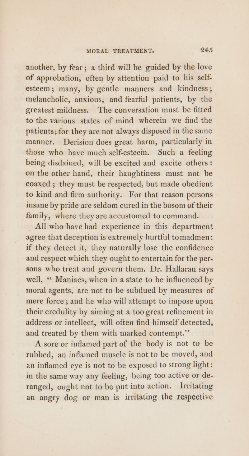 another, by fear; a third will be guided by the love of approbation, often by attention paid to his self- esteem; many, by gentle manners and kindness ; melancholic, anxious, and fearful patients, by the greatest mildness. The conversation must be fitted to the various states of mind wherein we find the patients; for they are not always disposed in the same manner. Derision does great harm, particularly in those who have much self-esteem. Such a feeling being disdained, will be excited and excite others: on the other hand, their haughtiness must not be coaxed ; they must be respected, but made obedient to kind and firm authority. For that reason persons insane by pride are seldom cured in the bosom of their family, where they are accustomed to command. All who have had experience in this department agree that deception is extremely hurtful tomadmen: if they detect it, they naturally lose the confidence and respect which they ought to entertain for the per- sons who treat and govern them. Dr. Hallaran says well, ‘* Maniacs, when in a state to be influenced by moral agents, are not to be subdued by measures of mere force; and he who will attempt to impose upon their credulity by aiming at a too great refinement in address or intellect, will often find himself detected, and treated by them with marked contempt.” A sore or inflamed part of the body is not to be rubbed, an inflamed muscle is not to be moved, and an inflamed eye is not to be exposed to strong light: in the same way any feeling, being too active or de- ranged, ought not to be put into action. Irritating an angry dog or man is irritating the respective