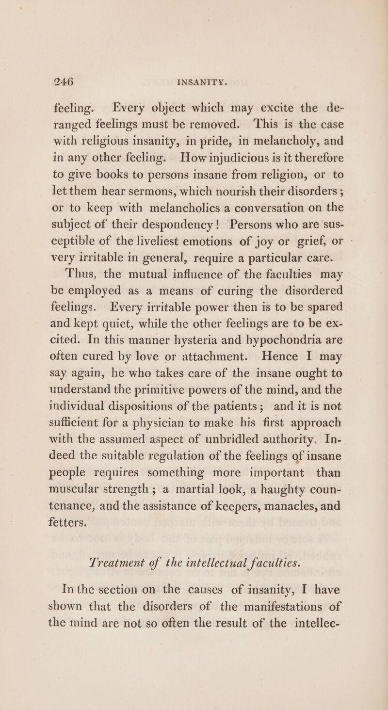 feeling. Every object which may excite the de- ranged feelings must be removed. ‘This is the case with religious insanity, in pride, in melancholy, and in any other feeling. How injudicious is it therefore to give books to persons insane from religion, or to let them hear sermons, which nourish their disorders ; or to keep with melancholics a conversation on the subject of their despondency! Persons who are ‘sus- ceptible of the liveliest emotions of joy or grief, or - very irritable in general, require a particular care. Thus, the mutual influence of the faculties may be employed as a means of curing the disordered feelings. Every irritable power then is to be spared and kept quiet, while the other feelings are to be ex- cited. In this manner hysteria and hypochondria are often cured by love or attachment. Hence I may say again, he who takes care of the insane ought to understand the primitive powers of the mind, and the individual dispositions of the patients; and it is not sufficient for a physician to make his first approach with the assumed aspect of unbridled authority. In- deed the suitable regulation of the feelings of insane people requires something more important than muscular strength ; a martial look, a haughty coun- tenance, and the assistance of keepers, manacles, and fetters. Treatment of the intellectual faculties. In the section on the causes of insanity, I have shown that the disorders of the manifestations of the mind are not so often the result of the intellec-